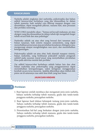 202 Kelas X SMA/MA/SMK/MAK
F. Penilaian
1. Buat laporan setelah membaca dan mengamati jenis-jenis narkoba,
bahaya narkoba terhadap tubuh manusia, gejala dan tanda-tanda
pengguna narkoba, pencegahan narkoba.
2. Buat laporan hasil diskusi kelompok tentang jenis-jenis narkoba,
bahaya narkoba terhadap tubuh manusia, gejala dan tanda-tanda
pengguna narkoba, pencegahan narkoba.
3. Presentasikan hal-hal yang berkaitan dengan jenis-jenis narkoba,
bahaya narkoba terhadap tubuh manusia, gejala dan tanda-tanda
pengguna narkoba, pencegahan narkoba.
Narkoba adalah singkatan dari narkotika, psikotropika dan bahan
adiktif lainnya/obat berbahaya yang jika dimasukkan ke dalam
tubuh manusia, baik melalui cara dihirup maupun dengan cara
disuntikkan, dapat mengubah pikiran, suasana hati, atau perasaan
dan perilaku seseorang.
WHO (1982) mendefin sikan : “Semua zat kecuali makanan, air atau
oksigen yang jika dimasukkan ke dalam tubuh dpt mengubah fungsi
tubuh secara fisik dan atau psikologis”
Narkotika adalah zat atau obat yang berasal dari tanaman atau
bukan tanaman, baik sintetis maupun semisintetis, yang dapat
menyebabkanpenurunanatauperubahankesadaran,hilangnyarasa,
mengurangi sampai menghilangkan rasa nyeri, dan menimbulkan
ketergantungan.
Psikotropika adalah zat atau obat, baik alamiah maupun sintetis,
bukan narkotika, yang berkhasiat psikoaktif melalui pengaruh
selektif pada susunan syaraf pusat yang menyebabkan perubahan
khas pada aktivitas mental dan perilaku
Zat adiktif lainnya/obat berbahaya adalah bahan lain dan obat
bukan narkotika atau psikotropika yang penggunaannya dapat
menimbulkan ketergantungan, yakni keinginan menggunakan
kembali secara terus menerus. Apabila dihentikan akan timbul efek
putus zat di antaranya rasa sakit atau lelah yang luar biasa.
JAUHI DAN HINDARI
RANGKUMAN
 