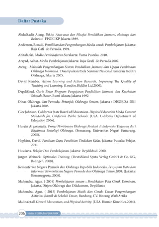 206 Kelas X SMA/MA/SMK/MAK
Daftar Pustaka
Abdulkadir Ateng, Diktat Asas-asas dan Filsafat Pendidikan Jasmani, olahraga dan
Rekreasi. FPOK IKP Jakarta 1989.
Anderson, Ronald. Pemilihan dan Pengembangan Media untuk Pembelajaran. Jakarta:
Raja Gafi do Persada. 1994.
Anitah, Sri. Media Pembelajaran.Surakarta: Yuma Pustaka. 2010.
Arsyad, Azhar. Media Pembelajaran.Jakarta: Raja Grafi do Persada.2007.
Ateng. Makalah Pengembangan Sistem Pendidikan Jasmani dan Upaya Pembinaan
Olahraga Indonesia. Disampaikan Pada Seminar Nasional Pameran Indutri
Olahraga, Jakarta 2005.
David Kember. Action Learning and Action Research, Improving The Quality of
Teaching and Learning. (London.Biddles Ltd,2000).
Depdikbud. Garis Besar Program Pengajaran Pendidikan Jasmani dan Kesehatan
Sekolah Dasar. Bumi Aksara Jakarta 1992
Dinas Olahraga dan Pemuda. Petunjuk Olahraga Senam. Jakarta : DISORDA DKI
Jakarta.2006.
Glee Johnson, California State Board of Educataion. Physical Education Model Content
Standards for. California Public Schools. (USA. Califonia Department of
Education 2006).
Husein Argasasmita. Proses Pembinaan Olahraga Prestasi di Indonesia Tinjauan dari
Kacamata Sosiologi Olahraga. (Semarang. Universitas Negeri Semarang.
2005).
Hopkins, David. Panduan Guru Penelitian Tindakan Kelas. Jakarta: Pustaka Pelajar.
2011
Husdarta. Belajar Dan Pembelajaran. Jakarta: Depdikbud. 2000.
Jurgen Weineck, Optimales Training, (Deutshland Sputa Verlag GmbH & Co. KG,
Balingen, 2008).
Kementerian Negara Pemuda dan Olahraga Republik Indonesia, Penyajian Data dan
Informasi Kementerian Negara Pemuda dan Olahraga Tahun 2008, (Jakarta:
Kemenegpora, 2008).
Mahendra, Agus. ( 2001) Pembelajaran senam ; Pendekatan Pola Gerak Dominan,
Jakarta, Dirjen Olahraga dan Dikdasmen, Depdiknas
Mahendra, Agus. ( 2015) Pembelajaran Musik dan Gerak: Dasar Pengembangan
Aktivitas Ritmik di Sekolah Dasar, Bandung, CV. Bintang WarliArtika
Malinaetall.GrowthMaturation,andPhysicalActivity.(USA.HumanKinethics.2004).
 