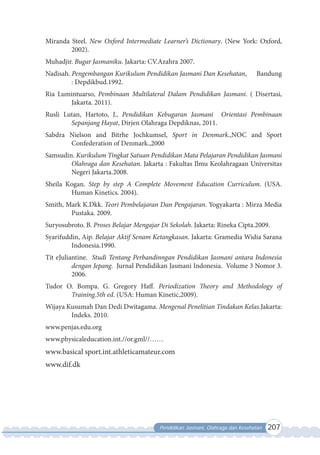 Pendidikan Jasmani, Olahraga dan Kesehatan 207
Miranda Steel. New Oxford Intermediate Learner’s Dictionary. (New York: Oxford,
2002).
Muhadjir. Bugar Jasmaniku. Jakarta: CV.Azahra 2007.
Nadisah. Pengembangan Kurikulum Pendidikan Jasmani Dan Kesehatan, Bandung
: Depdikbud.1992.
Ria Lumintuarso, Pembinaan Multilateral Dalam Pendidikan Jasmani. ( Disertasi,
Jakarta. 2011).
Rusli Lutan, Hartoto, J., Pendidikan Kebugaran Jasmani Orientasi Pembinaan
Sepanjang Hayat, Dirjen Olahraga Depdiknas, 2011.
Sabdra Nielson and Bitrhe Jochkumsel, Sport in Denmark.,NOC and Sport
Confederation of Denmark.,2000
Samsudin. Kurikulum Tingkat Satuan Pendidikan Mata Pelajaran Pendidikan Jasmani
Olahraga dan Kesehatan. Jakarta : Fakultas Ilmu Keolahragaan Universitas
Negeri Jakarta.2008.
Sheila Kogan. Step by step A Complete Movement Education Curriculum. (USA.
Human Kinetics. 2004).
Smith, Mark K.Dkk. Teori Pembelajaran Dan Pengajaran. Yogyakarta : Mirza Media
Pustaka. 2009.
Suryosubroto. B. Proses Belajar Mengajar Di Sekolah. Jakarta: Rineka Cipta.2009.
Syarifuddin, Aip. Belajar Aktif Senam Ketangkasan. Jakarta: Gramedia Widia Sarana
Indonesia.1990.
Tit eJuliantine. Studi Tentang Perbandinngan Pendidikan Jasmani antara Indonesia
dengan Jepang. Jurnal Pendidikan Jasmani Indonesia. Volume 3 Nomor 3.
2006.
Tudor O. Bompa. G. Gregory Haff. Periodization Theory and Methodology of
Training.5th ed. (USA: Human Kinetic,2009).
Wijaya Kusumah Dan Dedi Dwitagama. Mengenal Penelitian Tindakan Kelas.Jakarta:
Indeks. 2010.
www.penjas.edu.org
www.physicaleducation.int.//or.gml//……
www.basical sport.int.athleticamateur.com
www.dif.dk
 