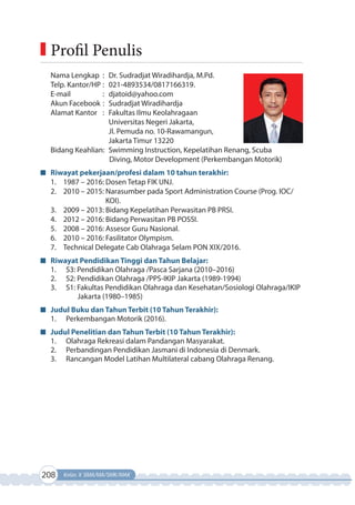 208 Kelas X SMA/MA/SMK/MAK
Nama Lengkap : Dr. Sudradjat Wiradihardja, M.Pd.
Telp. Kantor/HP : 021-4893534/0817166319.
E-mail : djatoid@yahoo.com
Akun Facebook : Sudradjat Wiradihardja
Alamat Kantor : Fakultas Ilmu Keolahragaan
Universitas Negeri Jakarta,
Jl. Pemuda no. 10-Rawamangun,
Jakarta Timur 13220
Bidang Keahlian: Swimming Instruction, Kepelatihan Renang, Scuba
Diving, Motor Development (Perkembangan Motorik)
Riwayat pekerjaan/profesi dalam 10 tahun terakhir:
1. 1987 – 2016: Dosen Tetap FIK UNJ.
2. 2010 – 2015: Narasumber pada Sport Administration Course (Prog. IOC/
KOI).
3. 2009 – 2013: Bidang Kepelatihan Perwasitan PB PRSI.
4. 2012 – 2016: Bidang Perwasitan PB POSSI.
5. 2008 – 2016: Assesor Guru Nasional.
6. 2010 – 2016: Fasilitator Olympism.
7. Technical Delegate Cab Olahraga Selam PON XIX/2016.
Riwayat Pendidikan Tinggi dan Tahun Belajar:
1. S3: Pendidikan Olahraga /Pasca Sarjana (2010–2016)
2. S2: Pendidikan Olahraga /PPS-IKIP Jakarta (1989-1994)
3. S1: Fakultas Pendidikan Olahraga dan Kesehatan/Sosiologi Olahraga/IKIP
Jakarta (1980–1985)
Judul Buku dan Tahun Terbit (10 Tahun Terakhir):
1. Perkembangan Motorik (2016).
Judul Penelitian dan Tahun Terbit (10 Tahun Terakhir):
1. Olahraga Rekreasi dalam Pandangan Masyarakat.
2. Perbandingan Pendidikan Jasmani di Indonesia di Denmark.
3. Rancangan Model Latihan Multilateral cabang Olahraga Renang.
Profil Penulis
 