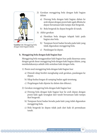 Pendidikan Jasmani, Olahraga dan Kesehatan 11
2) Gerakan menggiring bola dengan kaki bagian
dalam
a) Dorong bola dengan kaki bagian dalam ke
arah depan dengan posisi kaki agak dibuka ke
depan bersamaan kaki tumpu ikut bergerak.
b) Bola bergerak ke depan bergulir di tanah.
3) Akhir gerakan
a) Hentikan bola dengan telapak kaki pada
bagian atas bola.
b) Tumpuan berat badan berada pada kaki yang
tidak digunakan menggiring bola.
c) Pandangan ke depan.
b. Menggiring bola dengan kaki bagian luar
Menggiring bola menggunakan kaki bagian luar pada dasarnya sama
dengan gerak dasar menggiring bola dengan kaki bagian dalam, yang
membedakannya adalah titik sentuhan kaki dengan bola.
1) Posisi awal menggiring bola dengan kaki bagian luar
a) Diawali sikap berdiri menghadap arah gerakan, pandangan ke
depan.
b) Sikap kedua lengan di samping badan agak terentang.
c) Pergelangan kaki diputar ke dalam dan dikunci.
2) Gerakan menggiring bola dengan kaki bagian luar
a) Dorong bola dengan kaki bagian luar ke arah depan dengan
posisi kaki agak terangkat dari tanah bersamaan kaki tumpu
ikut bergerak.
b) Tumpuan berat badan berada pada kaki yang tidak digunakan
menggiring bola.
c) Bola bergerak ke depan tidak jauh dari kaki di permukaan
tanah.
Gambar 1.6 Menggiring bola
dengan kaki bagian dalam
 