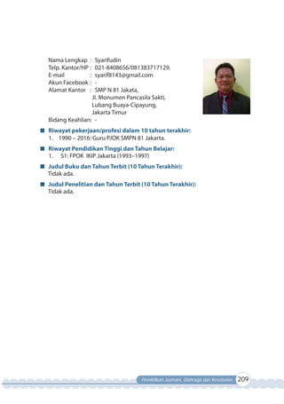 Pendidikan Jasmani, Olahraga dan Kesehatan 209
Nama Lengkap : Syarifudin
Telp. Kantor/HP : 021-8408656/081383717129.
E-mail : syarif8143@gmail.com
Akun Facebook : -
Alamat Kantor : SMP N 81 Jakata,
Jl. Monumen Pancasila Sakti,
Lubang Buaya-Cipayung,
Jakarta Timur
Bidang Keahlian: -
Riwayat pekerjaan/profesi dalam 10 tahun terakhir:
1. 1990 – 2016: Guru PJOK SMPN 81 Jakarta.
Riwayat Pendidikan Tinggi dan Tahun Belajar:
1. S1: FPOK IKIP Jakarta (1993–1997)
Judul Buku dan Tahun Terbit (10 Tahun Terakhir):
Tidak ada.
Judul Penelitian dan Tahun Terbit (10 Tahun Terakhir):
Tidak ada.
 