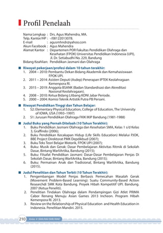 210 Kelas X SMA/MA/SMK/MAK
Nama Lengkap : Drs. Agus Mahendra, MA.
Telp. Kantor/HP : -/08122013078.
E-mail : agusmhndr@yahoo.com
Akun Facebook : Agus Mahendra
Alamat Kantor : Departemen POR Fakultas Pendidikan Olahraga dan
Kesehatan (FPOK) Universitas Pendidikan Indonesia (UPI),
Jl. Dr. Setiabudhi No. 229, Bandung
Bidang Keahlian: Pendidikan Jasmani dan Olahraga
Riwayat pekerjaan/profesi dalam 10 tahun terakhir:
1. 2004 – 2010: Pembantu Dekan Bidang Akademik dan Kemahasiswaan
FPOK UPI.
2. 2011 – 2014: Asisten Deputi (Asdep) Penerapan IPTEK Keolahragaan
Kemenpora RI.
3. 2015 – 2019: Anggota BSANK (Badan Standardisasi dan Akreditasi
Nasional Keolahragaan).
4. 2008 – 2010: Ketua Bidang Litbang KONI Jabar Periode.
5. 2000 – 2004: Komisi Teknik Artistik Putra PB Persani.
Riwayat Pendidikan Tinggi dan Tahun Belajar:
1. S2: Elementary Physical Education, College of Education, The University
of IOWA, USA (1993–1997)
2. S1: Jurusan Pendidikan Olahraga FKIK IKIP Bandung (1981-1988)
Judul Buku yang Pernah Ditelaah (10 Tahun Terakhir):
1. Buku Pendidikan Jasmani Olahraga dan Kesehatan SMA, Kelas 1 s/d Kelas
3, Graffindo (2006);
2. Buku Pendidikan Kecakapan Hidup (Life Skills Education) Melalui PJOK,
BBE Project Direktorat PMK Depdikbud (2007);
3. Buku Teks Teori Belajar Motorik, FPOK UPI (2007);
4. Buku: Musik dan Gerak: Dasar Pembelajaran Aktivitas Ritmik di Sekolah
Dasar, Bintang WarliArtika, Bandung (2015);
5. Buku: Filsafat Pendidikan Jasmani: Dasar-Dasar Pembelajaran Penjas Di
Sekolah Dasar, Bintang WarliArtika, Bandung (2015);
6. Buku: Permainan Anak dan Tradisional, Bintang WarliArtika, Bandung
(2015).
Judul Penelitian dan Tahun Terbit (10 Tahun Terakhir):
1. Pengembangan Model Penjas Berbasis Pemecahan Masalah Gerak
(Movement Problem-Based Learning): Suatu Community-Based Action
Researchdi SMK Kota Bandung. Proyek Hibah Kompetitif UPI. Bandung.
2007 (Ketua Peneliti).
2. Penelitian Tindakan Olahraga dalam Pendampingan Gizi Atlet PRIMA
Cabor Renang Menuju Asian Games 2013 Incheon. Program Hibah
Kemenpora RI. 2013.
3. Review on the Relationship of Physical Education and Health Education in
Indonesia. Penelitian Mandiri. 2015.
Profil Penelaah
 