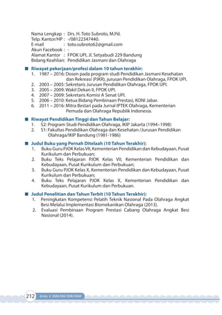 212 Kelas X SMA/MA/SMK/MAK
Nama Lengkap : Drs. H. Toto Subroto, M.Pd.
Telp. Kantor/HP : -/08122347440.
E-mail : toto.subroto62@gmail.com
Akun Facebook : -
Alamat Kantor : FPOK UPI, Jl. Setyabudi 229 Bandung
Bidang Keahlian: Pendidikan Jasmani dan Olahraga
Riwayat pekerjaan/profesi dalam 10 tahun terakhir:
1. 1987 – 2016: Dosen pada program studi Pendidikan Jasmani Kesehatan
dan Rekreasi (PJKR), jurusan Pendidikan Olahraga, FPOK UPI.
2. 2003 – 2005: Sekretaris Jurusan Pendidikan Olahraga, FPOK UPI.
3. 2005 – 2009: Wakil Dekan II, FPOK UPI.
4. 2007 – 2009: Sekretaris Komisi A Senat UPI.
5. 2006 – 2010: Ketua Bidang Pembinaan Prestasi, KONI Jabar.
6. 2011 – 2016: Mitra Bestari pada Jurnal IPTEK Olahraga, Kementerian
Pemuda dan Olahraga Republik Indonesia.
Riwayat Pendidikan Tinggi dan Tahun Belajar:
1. S2: Program Studi Pendidikan Olahraga, IKIP Jakarta (1994–1998)
2. S1: Fakultas Pendidikan Olahraga dan Kesehatan /Jurusan Pendidikan
Olahraga/IKIP Bandung (1981-1986)
Judul Buku yang Pernah Ditelaah (10 Tahun Terakhir):
1. Buku Guru PJOK KelasVII, Kementerian Pendidikan dan Kebudayaan, Pusat
Kurikulum dan Perbukuan;
2. Buku Teks Pelajaran PJOK Kelas VII, Kementerian Pendidikan dan
Kebudayaan, Pusat Kurikulum dan Perbukuan;
3. Buku Guru PJOK Kelas X, Kementerian Pendidikan dan Kebudayaan, Pusat
Kurikulum dan Perbukuan;
4. Buku Teks Pelajaran PJOK Kelas X, Kementerian Pendidikan dan
Kebudayaan, Pusat Kurikulum dan Perbukuan.
Judul Penelitian dan Tahun Terbit (10 Tahun Terakhir):
1. Peningkatan Kompetensi Pelatih Teknik Nasional Pada Olahraga Angkat
Besi Melalui Implementasi Biomekanikan Olahraga (2013).
2. Evaluasi Pembinaan Program Prestasi Cabang Olahraga Angkat Besi
Nasional (2014).
 
