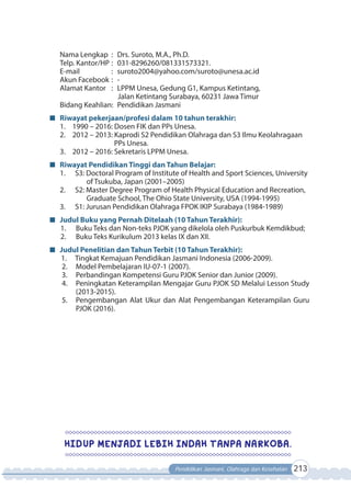Pendidikan Jasmani, Olahraga dan Kesehatan 213
Nama Lengkap : Drs. Suroto, M.A., Ph.D.
Telp. Kantor/HP : 031-8296260/081331573321.
E-mail : suroto2004@yahoo.com/suroto@unesa.ac.id
Akun Facebook : -
Alamat Kantor : LPPM Unesa, Gedung G1, Kampus Ketintang,
Jalan Ketintang Surabaya, 60231 Jawa Timur
Bidang Keahlian: Pendidikan Jasmani
Riwayat pekerjaan/profesi dalam 10 tahun terakhir:
1. 1990 – 2016: Dosen FIK dan PPs Unesa.
2. 2012 – 2013: Kaprodi S2 Pendidikan Olahraga dan S3 Ilmu Keolahragaan
PPs Unesa.
3. 2012 – 2016: Sekretaris LPPM Unesa.
Riwayat Pendidikan Tinggi dan Tahun Belajar:
1. S3: Doctoral Program of Institute of Health and Sport Sciences, University
of Tsukuba, Japan (2001–2005)
2. S2: Master Degree Program of Health Physical Education and Recreation,
Graduate School, The Ohio State University, USA (1994-1995)
3. S1: Jurusan Pendidikan Olahraga FPOK IKIP Surabaya (1984-1989)
Judul Buku yang Pernah Ditelaah (10 Tahun Terakhir):
1. Buku Teks dan Non-teks PJOK yang dikelola oleh Puskurbuk Kemdikbud;
2. Buku Teks Kurikulum 2013 kelas IX dan XII.
Judul Penelitian dan Tahun Terbit (10 Tahun Terakhir):
1. Tingkat Kemajuan Pendidikan Jasmani Indonesia (2006-2009).
2. Model Pembelajaran IU-07-1 (2007).
3. Perbandingan Kompetensi Guru PJOK Senior dan Junior (2009).
4. Peningkatan Keterampilan Mengajar Guru PJOK SD Melalui Lesson Study
(2013-2015).
5. Pengembangan Alat Ukur dan Alat Pengembangan Keterampilan Guru
PJOK (2016).
HIDUP MENJADI LEBIH INDAH TANPA NARKOBA.
 