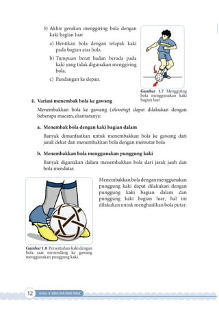 12 Kelas X SMA/MA/SMK/MAK
3) Akhir gerakan menggiring bola dengan
kaki bagian luar
a) Hentikan bola dengan telapak kaki
pada bagian atas bola.
b) Tumpuan berat badan berada pada
kaki yang tidak digunakan menggiring
bola.
c) Pandangan ke depan.
4. Variasi menembak bola ke gawang
Menembakkan bola ke gawang (shooting) dapat dilakukan dengan
beberapa macam, diantaranya:
a. Menembak bola dengan kaki bagian dalam
Banyak dimanfaatkan untuk menembakkan bola ke gawang dari
jarak dekat dan menembakkan bola dengan memutar bola
b. Menembakkan bola menggunakan punggung kaki
Banyak digunakan dalam menembakkan bola dari jarak jauh dan
bola mendatar.
Menembakkanboladenganmenggunakan
punggung kaki dapat dilakukan dengan
punggung kaki bagian dalam dan
punggung kaki bagian luar, hal ini
dilakukan untuk menghasilkan bola putar.
Gambar 1.8 Persentuhan kaki dengan
bola saat menendang ke gawang
menggunakan punggung kaki.
Gambar 1.7 Menggiring
bola menggunakan kaki
bagian luar
 