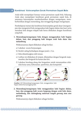 Pendidikan Jasmani, Olahraga dan Kesehatan 13
B. Kombinasi Keterampilan Gerak Permainan Sepak Bola
Anda telah mempelajari konsep variasi permainan sepak bola. Sekarang
Anda akan mempelajari kombinasi gerak permainan sepak bola, di
antaranya keterampilan memberhentikan dengan mengumpan, mem-
berhentikan dengan menendang, dan menggiring dengan mengumpan.
Pembelajaran variasi dan kombinasi keterampilan gerak dasar (mengum-
pan dan mengontrol bola mengunakan kaki bagian dalam dan luar) serta
menahan bola dengan telapak kaki harus dilakukan dengan koordinasi
yang baik.
1. Menendang/mengumpan bola dengan menggunakan kaki bagian
dalam, luar, dan punggung kaki dengan arah bola datar dan
melambung
Pelaksanaannya dapat dilakukan sebagi berikut.
a) Lakukan secara berpasangan.
b) Berdiri saling berhadapan dengan jarak ± 5 m.
c) Bola dilambungkan oleh teman.
e) Latihan ini dilakukan di tempat, dilanjutkan dengan bergerak maju-
mundur, dan bergerak ke kanan dan kiri.
f) Lakukan berulang-ulang dan bergantian untuk menanamkan nilai-
nilai kerja sama, keberanian, sportivitas, dan kompetitif.
Gambar 1.9 Menendang/mengumpan bola menggunakan kaki
bagian dalam/luar/punggung kaki.
2. Menendang/mengumpan bola menggunakan kaki bagian dalam,
luar, dan punggung kaki secara langsung dengan arah bola datar,
melambung, dan melengkung melewati tengah gawang atau atas
gawang
Pelaksanaannya dapat dilakukan sebagai berikut.
 