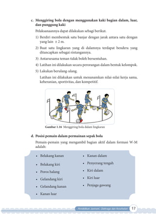 Pendidikan Jasmani, Olahraga dan Kesehatan 17
c. Menggiring bola dengan menggunakan kaki bagian dalam, luar,
dan punggung kaki
Pelaksanaannya dapat dilakukan sebagi berikut.
1) Berdiri membentuk satu banjar dengan jarak antara satu dengan
yang lain ± 2 m.
2) Buat satu lingkaran yang di dalamnya terdapat bendera yang
ditancapkan sebagai rintangannya.
3) Antarsesama teman tidak boleh bersentuhan.
4) Latihan ini dilakukan secara perorangan dalam bentuk kelompok.
5) Lakukan berulang-ulang.
Latihan ini dilakukan untuk menanamkan nilai-nilai kerja sama,
keberanian, sportivitas, dan kompetitif.
Gambar 1.16 Menggiring bola dalam lingkaran
d. Posisi pemain dalam permainan sepak bola
Pemain-pemain yang mengambil bagian aktif dalam formasi W-M
adalah:
• Belakang kanan
• Belakang kiri
• Poros halang
• Gelandang kiri
• Gelandang kanan
• Kanan luar
• Kanan dalam
• Penyerang tengah
• Kiri dalam
• Kiri luar
• Penjaga gawang
 
