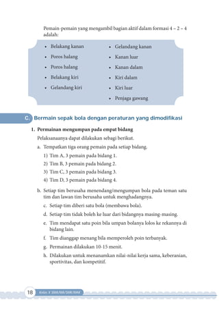 18 Kelas X SMA/MA/SMK/MAK
Pemain-pemain yang mengambil bagian aktif dalam formasi 4 – 2 – 4
adalah:
• Belakang kanan
• Poros halang
• Poros halang
• Belakang kiri
• Gelandang kiri
• Gelandang kanan
• Kanan luar
• Kanan dalam
• Kiri dalam
• Kiri luar
• Penjaga gawang
C. Bermain sepak bola dengan peraturan yang dimodifikasi
1. Permainan mengumpan pada empat bidang
Pelaksanaanya dapat dilakukan sebagi berikut.
a. Tempatkan tiga orang pemain pada setiap bidang.
1) Tim A, 3 pemain pada bidang 1.
2) Tim B, 3 pemain pada bidang 2.
3) Tim C, 3 pemain pada bidang 3.
4) Tim D, 3 pemain pada bidang 4.
b. Setiap tim berusaha menendang/mengumpan bola pada teman satu
tim dan lawan tim berusaha untuk menghadangnya.
c. Setiap tim diberi satu bola (membawa bola).
d. Setiap tim tidak boleh ke luar dari bidangnya masing-masing.
e. Tim mendapat satu poin bila umpan bolanya lolos ke rekannya di
bidang lain.
f. Tim dianggap menang bila memperoleh poin terbanyak.
g. Permainan dilakukan 10-15 menit.
h. Dilakukan untuk menanamkan nilai-nilai kerja sama, keberanian,
sportivitas, dan kompetitif.
 