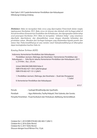 Hak Cipta © 2017 pada Kementerian Pendidikan dan Kebudayaan
Dilindungi Undang-Undang
Disklaimer: Buku ini merupakan buku siswa yang dipersiapkan Pemerintah dalam rangka
implementasi Kurikulum 2013. Buku siswa ini disusun dan ditelaah oleh berbagai pihak di
bawah koordinasi Kementerian Pendidikan dan Kebudayaan, dan dipergunakan dalam tahap
awal penerapan Kurikulum 2013. Buku ini merupakan “dokumen hidup” yang senantiasa
diperbaiki, diperbaharui, dan dimutakhirkan sesuai dengan dinamika kebutuhan dan
perubahan zaman. Masukan dari berbagai kalangan yang dialamatkan kepada penulis dan
laman http://buku.kemdikbud.go.id atau melalui email buku@kemdikbud.go.id diharapkan
dapat meningkatkan kualitas buku ini.
Katalog Dalam Terbitan (KDT)
Indonesia. Kementerian Pendidikan dan Kebudayaan.
Pendidikan Jasmani, Olahraga, dan Kesehatan / Kementerian Pendidikan dan
Kebudayaan.--. Edisi Revisi Jakarta: Kementerian Pendidikan dan Kebudayaan, 2017.
x, 214 hlm. : ilus. ; 25 cm.
Untuk SMA/MA/SMK/MAK Kelas X
ISBN 978-602-427-130-5 (jilid lengkap)
ISBN 978-602-427-131-2 (jilid1)
1. Pendidikan Jasmani, Olahraga, dan Kesehatan -- Studi dan Pengajaran
I. Judul
II. Kementerian Pendidikan dan Kebudayaan
613.7
Penulis : Sudrajat Wiradihardja dan Syarifudin.
Penelaah : Agus Mahendra, Taufiq Hidayah, Toto Subroto, dan Suroto.
Penyelia Penerbitan : Pusat Kurikulum dan Perbukuan, Balitbang, Kemendikbud.
Cetakan Ke-1, 2014 ISBN 978-602-282-465-7 (Jilid 1)
Cetakan Ke-2, 2016 (Edisi Revisi)
Cetakan Ke-3, 2017 (Edisi Revisi)
Disusun dengan huruf Minion Pro, 12 pt.
 