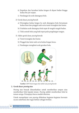 22 Kelas X SMA/MA/SMK/MAK
b) Rapatkan dan luruskan kedua lengan di depan badan hingga
kedua ibu jari sejajar.
c) Pandangan ke arah datangnya bola.
2) Gerak dasar passing bawah
a) Dorongkan kedua lengan ke arah datangnya bola bersamaan
kedua lutut dan pinggul naik serta tumit terangkat dari lantai.
b) Usahakan arah datangnya bola tepat di tengah-tengah badan.
c) Titik sentuh bola yang baik tepat pada pergelangan tangan.
3) Akhir gerak dasar passing bawah
a) Tumit terangkat dari lantai.
b) Pinggul dan lutut naik serta kedua lengan lurus.
c) Pandangan mengikuti arah gerakan bola.
Gambar 1.19 Posisi tangan dan tubuh saat passing bawah
2. Gerak dasar passing atas
Passing atas banyak dimanfaatkan untuk memberikan umpan atau
memberikan bola kepada teman. Passing adalah memberikan bola ke
teman seregu. Prinsipnya harus mudah diterima.
Untuk mempelajari cara passing dilakukan kegiatan-kegiatan bermain
secara sederhana dan tugas latihan sebagai berikut.
 