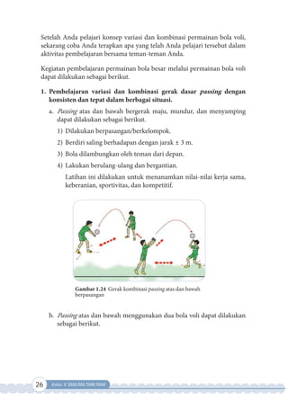 26 Kelas X SMA/MA/SMK/MAK
Setelah Anda pelajari konsep variasi dan kombinasi permainan bola voli,
sekarang coba Anda terapkan apa yang telah Anda pelajari tersebut dalam
aktivitas pembelajaran bersama teman-teman Anda.
Kegiatan pembelajaran permainan bola besar melalui permainan bola voli
dapat dilakukan sebagai berikut.
1. Pembelajaran variasi dan kombinasi gerak dasar passing dengan
konsisten dan tepat dalam berbagai situasi.
a. Passing atas dan bawah bergerak maju, mundur, dan menyamping
dapat dilakukan sebagai berikut.
1) Dilakukan berpasangan/berkelompok.
2) Berdiri saling berhadapan dengan jarak ± 3 m.
3) Bola dilambungkan oleh teman dari depan.
4) Lakukan berulang-ulang dan bergantian.
Latihan ini dilakukan untuk menanamkan nilai-nilai kerja sama,
keberanian, sportivitas, dan kompetitif.
Gambar 1.24 Gerak kombinasi passing atas dan bawah
berpasangan
b. Passing atas dan bawah menggunakan dua bola voli dapat dilakukan
sebagai berikut.
 