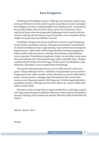 Pendidikan Jasmani, Olahraga dan Kesehatan iii
Kata Pengantar
Pembelajaran Pendidikan jasmani, Olahraga dan Kesehatan adalah suatu
proses pembelajaran melalui aktivitas gerak yang didesain untuk meningkat-
kan kebugaran jasmani, mengembangkan keterampilan gerak , pengetahuan
dan perilaku hidup sehat dan aktif, sikap sportif, dan kecerdasan emosi.
aspek pola hidup sehat dan pengenalan lingkungan bersih melalui aktivitas
jasmani, olahraga dan kesehatan yang direncanakan secara sistematis dalam
rangka mencapai tujuan pendidikan nasional.
Pendidikan sebagai suatu proses pembinaan manusia yang berlangsung
seumur hidup, pendidikan jasmani, olahraga dan kesehatan yang diajarkan
di sekolah memiliki peranan sangat penting, yaitu memberikan kesempatan
kepada peserta didik untuk terlibat langsung dalam berbagai pengalaman
belajar melalui aktivitas jasmani, olahraga dan kesehatan yang dilakukan
secara sistematis. Pembekalan pengalaman belajar itu diarahkan untuk mem-
bina pertumbuhan fisik dan pengembangan psikis yang lebih baik, sekaligus
membentuk pola hidup sehat dan bugar. Melalui proses pembelajaran yang
dilakukan, diharapkan siswa terampil dalam berolahraga.
Terampil berolahraga bukan berarti peserta didik dituntut untuk men-
guasai cabang olahraga tertentu, melainkan mengutamakan proses perkem-
bangan gerak dari waktu kewaktu. Dalam aktivitasnya, peserta didik dibawa
dalam suasana gembira, sehingga dapat bereksplorasi dan menemukan
sesuatu secara langsung maupun tidak langsung. Untuk mengaktualisasikan
pendidikan jasmani, olahraga dan kesehatan seperti ini, peserta didik tidak
selalu menjadi obyek.
Harapan penulis semoga buku ini dapat memberikan sumbangan yang be-
rarti bagi pengembangan pendidikan, khususnya Mata Pelajaran Pendidikan
Jasmani, Olahraga dan Kesehatan di Sekolah SMA/MA/SMK/MAK/SMALB/
Paket C.
Jakarta, Januari 2016
Penulis
 