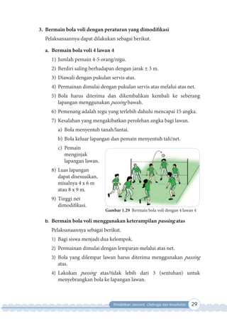 Pendidikan Jasmani, Olahraga dan Kesehatan 29
3. Bermain bola voli dengan peraturan yang dimodifikasi
Pelaksanaannya dapat dilakukan sebagai berikut.
a. Bermain bola voli 4 lawan 4
1) Jumlah pemain 4-5 orang/regu.
2) Berdiri saling berhadapan dengan jarak ± 3 m.
3) Diawali dengan pukulan servis atas.
4) Permainan dimulai dengan pukulan servis atas melalui atas net.
5) Bola harus diterima dan dikembalikan kembali ke seberang
lapangan menggunakan passing bawah.
6) Pemenang adalah regu yang terlebih dahulu mencapai 15 angka.
7) Kesalahan yang mengakibatkan perolehan angka bagi lawan.
a) Bola menyentuh tanah/lantai.
b) Bola keluar lapangan dan pemain menyentuh tali/net.
c) Pemain
menginjak
lapangan lawan.
8) Luas lapangan
dapat disesuaikan,
misalnya 4 x 6 m
atau 8 x 9 m.
9) Tinggi net
dimodifikasi.
b. Bermain bola voli menggunakan keterampilan passing atas
Pelaksanaannya sebagai berikut.
1) Bagi siswa menjadi dua kelompok.
2) Permainan dimulai dengan lemparan melalui atas net.
3) Bola yang dilempar lawan harus diterima menggunakan passing
atas.
4) Lakukan passing atas/tidak lebih dari 3 (sentuhan) untuk
menyebrangkan bola ke lapangan lawan.
Gambar 1.29 Bermain bola voli dengan 4 lawan 4
 