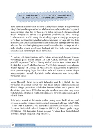 32 Kelas X SMA/MA/SMK/MAK
“Permainan Bolabasket pasti akan menyenangkan
jika kita mampu Menguasai gerak dasarnya”
Buku permainan bola basket ini harus Anda pelajari dengan mengedepankan
sikapkehidupanberagama(berdoasebelumdansesudahmelakukankegiatan),
mencerminkan sikap dan perilaku sportif dalam bermain, bertanggung jawab
dalam penggunaan sarana dan prasarana pembelajaran serta menjaga
keselamatan diri sendiri, orang lain, dan lingkungan sekitar juga menghargai
perbedaan karakteristik individual dalam melakukan berbagai aktivitas fisik,
menunjukkan kemauan kerja sama dalam melakukan berbagai aktivitas fisik,
toleransi dan mau berbagi dengan teman dalam melakukan berbagai aktivitas
fisik, disiplin selama melakukan berbagai aktivitas fisik, mau menerima
kekalahan dan kemenangan dalam permainan.
Permainan bola basket pertama kali bertujuan untuk menghilangkan kelesuan
berolahraga pada musim dingin. Dr. L.H. Gulick, sekretaris dari bagian
pendidikan jasmani YMCA ( Young Men’s Christian Association) Amerika
Serikat dan ketua Pendidikan Jasmani YMCA Internasional, yang sekarang
disebut Springfi ld College, di Massachusetts menghendaki diciptakannya
suatu permainan yang dapat dimainkan pada waktu-waktu musim dingin,
menyenangkan, mudah dipelajari, mudah dimainkan dan menghindari
permainan kasar.
James Naismith dapat memenuhi kehendak dari L.H. Gulick itu, dan
permainan itu disebut “basket ball” dan dalam bahasa Indonesia kemudian
dikenal sebagai permainan bola basket. Permainan bola basket pertama kali
dimainkan pada tahun 1891, dan ternyata mendapat sambutan yang sangat
baik, terutama oleh kaum muda, sehingga dapat berkembang dengan cepat di
seluruh dunia.
Bola basket masuk di Indonesia setelah perang dunia ke-II, dibawa oleh
perantau-perantau Cina dan berkembang dengan cepat sehingga pada PON ke
I tahun 1948 di Surakarta, bola basket telah dicantumkan dalam acara resmi.
Persatuan Basket-Ball seluruh Indonesia (PERBASI) berdiri pada tanggal
23 Oktober 1951, kemudian diubah menjadi Persatuan Bola Basket Seluruh
Indonesia dengan singkatan tetap PERBASI.
 
