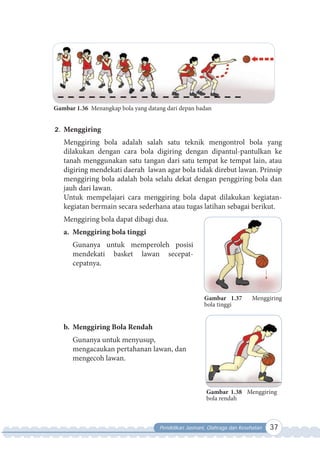 Pendidikan Jasmani, Olahraga dan Kesehatan 37
Gambar 1.36 Menangkap bola yang datang dari depan badan
2. Menggiring
Menggiring bola adalah salah satu teknik mengontrol bola yang
dilakukan dengan cara bola digiring dengan dipantul-pantulkan ke
tanah menggunakan satu tangan dari satu tempat ke tempat lain, atau
digiring mendekati daerah lawan agar bola tidak direbut lawan. Prinsip
menggiring bola adalah bola selalu dekat dengan penggiring bola dan
jauh dari lawan.
Untuk mempelajari cara menggiring bola dapat dilakukan kegiatan-
kegiatan bermain secara sederhana atau tugas latihan sebagai berikut.
Menggiring bola dapat dibagi dua.
a. Menggiring bola tinggi
Gunanya untuk memperoleh posisi
mendekati basket lawan secepat-
cepatnya.
b. Menggiring Bola Rendah
Gunanya untuk menyusup,
mengacaukan pertahanan lawan, dan
mengecoh lawan.
Gambar 1.38 Menggiring
bola rendah
Gambar 1.37 Menggiring
bola tinggi
 