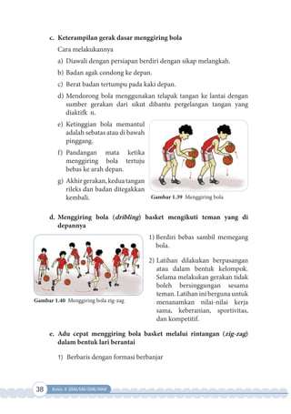 38 Kelas X SMA/MA/SMK/MAK
c. Keterampilan gerak dasar menggiring bola
Cara melakukannya
a) Diawali dengan persiapan berdiri dengan sikap melangkah.
b) Badan agak condong ke depan.
c) Berat badan tertumpu pada kaki depan.
d) Mendorong bola menggunakan telapak tangan ke lantai dengan
sumber gerakan dari sikut dibantu pergelangan tangan yang
diaktifk n.
e) Ketinggian bola memantul
adalah sebatas atau di bawah
pinggang.
f) Pandangan mata ketika
menggiring bola tertuju
bebas ke arah depan.
g) Akhirgerakan,keduatangan
rileks dan badan ditegakkan
kembali.
d. Menggiring bola (dribling) basket mengikuti teman yang di
depannya
1) Berdiri bebas sambil memegang
bola.
2) Latihan dilakukan berpasangan
atau dalam bentuk kelompok.
Selama melakukan gerakan tidak
boleh bersinggungan sesama
teman. Latihan ini berguna untuk
menanamkan nilai-nilai kerja
sama, keberanian, sportivitas,
dan kompetitif.
e. Adu cepat menggiring bola basket melalui rintangan (zig-zag)
dalam bentuk lari berantai
1) Berbaris dengan formasi berbanjar
Gambar 1.39 Menggiring bola
Gambar 1.40 Menggiring bola zig-zag
 
