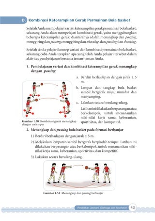 Pendidikan Jasmani, Olahraga dan Kesehatan 43
B. Kombinasi Keterampilan Gerak Permainan Bola basket
SetelahAndamempelajarivariasiketerampilangerakpermainanbolabasket,
sekarang Anda akan mempelajari kombinasi gerak, yaitu menggabungkan
beberapa keterampilan gerak, diantaranya adalah menangkap dan passing,
menggiring dan passing, menggiring dan shooting, dan passing dan shooting.
Setelah Anda pelajari konsep variasi dan kombinasi permainan bola basket,
sekarang coba Anda terapkan apa yang telah Anda pelajari tersebut dalam
aktivitas pembelajaran bersama teman-teman Anda.
1. Pembelajaran variasi dan kombinasi keterampilan gerak menangkap
dengan passing
a. Berdiri berhadapan dengan jarak ± 5
m.
b. Lempar dan tangkap bola basket
sambil bergerak maju, mundur dan
menyamping.
c. Lakukan secara berulang-ulang.
Latihaninidilakukanberpasanganatau
berkelompok, untuk menanamkan
nilai-nilai kerja sama, keberanian,
sportivitas, dan kompetitif.
2. Menangkap dan passing bola basket pada formasi berbanjar
1) Berdiri berhadapan dengan jarak ± 5 m.
2) Melakukan lemparan sambil bergerak berpindah tempat. Latihan ini
dilakukan berpasangan atau berkelompok, untuk menanamkan nilai-
nilai kerja sama, keberanian, sportivitas, dan kompetitif.
3) Lakukan secara berulang-ulang.
Gambar 1.51 Menangkap dan passing berbanjar
Gambar 1.50 Kombinasi gerak menangkap
dengan melempar
 