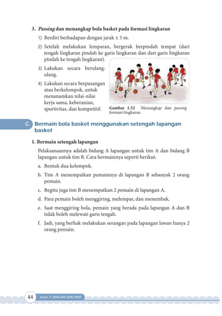 44 Kelas X SMA/MA/SMK/MAK
3. Passing dan menangkap bola basket pada formasi lingkaran
1) Berdiri berhadapan dengan jarak ± 5 m.
2) Setelah melakukan lemparan, bergerak berpindah tempat (dari
tengah lingkaran pindah ke garis lingkaran dan dari garis lingkaran
pindah ke tengah lingkaran).
3) Lakukan secara berulang-
ulang.
4) Lakukan secara berpasangan
atau berkelompok, untuk
menanamkan nilai-nilai
kerja sama, keberanian,
sportivitas, dan kompetitif.
C. Bermain bola basket menggunakan setengah lapangan
basket
1. Bermain setengah lapangan
Pelaksanaannya adalah bidang A lapangan untuk tim A dan bidang B
lapangan untuk tim B. Cara bermainnya seperti berikut.
a. Bentuk dua kelompok.
b. Tim A menempatkan pemainnya di lapangan B sebanyak 2 orang
pemain.
c. Begitu juga tim B menempatkan 2 pemain di lapangan A.
d. Para pemain boleh menggiring, melempar, dan menembak.
e. Saat menggiring bola, pemain yang berada pada lapangan A dan B
tidak boleh melewati garis tengah.
f. Jadi, yang berhak melakukan serangan pada lapangan lawan hanya 2
orang pemain.
Gambar 1.52 Menangkap dan passing
formasi lingkaran
 