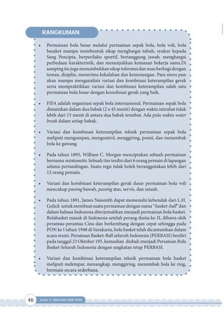 46 Kelas X SMA/MA/SMK/MAK
•	 Permainan bola besar melalui permainan sepak bola, bola voli, bola
basaket mampu membentuk sikap menghargai tubuh, syukur kepada
Sang Pencipta, berperilaku sportif, bertanggung jawab, menghargai
perbedaan karakteristik, dan menunjukkan kemauan bekerja sama.Di
samping itu juga menumbuhkan sikap toleransi dan mau berbagi dengan
teman, disiplin, menerima kekalahan dan kemenangan. Para siswa pun
akan mampu menganalisis variasi dan kombinasi keterampilan gerak
serta mempraktikkan variasi dan kombinasi keterampilan salah satu
permainan bola besar dengan koordinasi gerak yang baik.
•	 FIFA adalah organisasi sepak bola internasional. Permainan sepak bola
dimainkan dalam dua babak (2 x 45 menit) dengan waktu istirahat tidak
lebih dari 15 menit di antara dua babak tersebut. Ada pula waktu water
break dalam setiap babak.
•	 Variasi dan kombinasi keterampilan teknik permainan sepak bola
meliputi mengumpan, mengontrol, menggiring, posisi, dan menembak
bola ke gawang.
•	 Pada tahun 1895, William C. Morgan menciptakan sebuah permainan
bernama mintonette. Sebuah tim terdiri dari 6 orang pemain di lapangan
selama pertandingan. Suatu regu tidak boleh beranggotakan lebih dari
12 orang pemain.
•	 Variasi dan kombinasi keterampilan gerak dasar permainan bola voli
mencakup passing bawah, passing atas, servis, dan smash.
•	 Pada tahun 1891, James Naismith dapat memenuhi kehendak dari L.H.
Gulick untukmembuatsuatupermainandengannama“basket-ball”dan
dalam bahasa Indonesia diterjemahkan menjadi permainan bola basket.
Bolabasket masuk di Indonesia setelah perang dunia ke-II, dibawa oleh
perantau-perantau Cina dan berkembang dengan cepat sehingga pada
PON ke I tahun 1948 di Surakarta, bola basket telah dicantumkan dalam
acara resmi. Persatuan Basket-Ball seluruh Indonesia (PERBASI) berdiri
pada tanggal 23 Oktober 195, kemudian diubah menjadi Persatuan Bola
Basket Seluruh Indonesia dengan singkatan tetap PERBASI.
•	 Variasi dan kombinasi keterampilan teknik permainan bola basket
meliputi melempar, menangkap, menggiring, menembak bola ke ring,
bermain secara sederhana.
RANGKUMAN
 