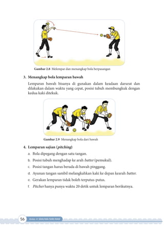 56 Kelas X SMA/MA/SMK/MAK
Gambar 2.8 Melempar dan menangkap bola berpasangan
3. Menangkap bola lemparan bawah
Lemparan bawah bisanya di gunakan dalam keadaan darurat dan
dilakukan dalam waktu yang cepat, posisi tubuh membungkuk dengan
kedua kaki ditekuk.
Gambar 2.9 Menangkap bola dari bawah
4. Lemparan sajian (pitching)
a. Bola dipegang dengan satu tangan.
b. Posisi tubuh menghadap ke arah batter (pemukul).
c. Posisi tangan harus berada di bawah pinggang.
d. Ayunan tangan sambil melangkahkan kaki ke depan kearah batter.
e. Gerakan lemparan tidak boleh terputus-putus.
f. Pitcher hanya punya waktu 20 detik untuk lemparan berikutnya.
 