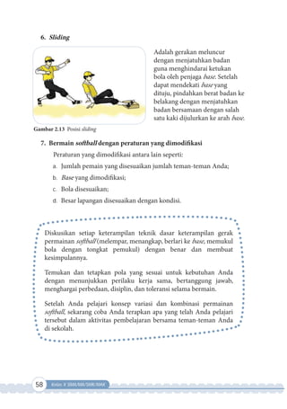 58 Kelas X SMA/MA/SMK/MAK
Gambar 2.13 Posisi sliding
6. Sliding
Adalah gerakan meluncur
dengan menjatuhkan badan
guna menghindarai ketukan
bola oleh penjaga base. Setelah
dapat mendekati base yang
dituju, pindahkan berat badan ke
belakang dengan menjatuhkan
badan bersamaan dengan salah
satu kaki dijulurkan ke arah base.
7. Bermain softball dengan peraturan yang dimodifikasi
Peraturan yang dimodifikasi antara lain seperti:
a. Jumlah pemain yang disesuaikan jumlah teman-teman Anda;
b. Base yang dimodifikasi;
c. Bola disesuaikan;
d. Besar lapangan disesuaikan dengan kondisi.
Diskusikan setiap keterampilan teknik dasar keterampilan gerak
permainan softball (melempar, menangkap, berlari ke base, memukul
bola dengan tongkat pemukul) dengan benar dan membuat
kesimpulannya.
Temukan dan tetapkan pola yang sesuai untuk kebutuhan Anda
dengan menunjukkan perilaku kerja sama, bertanggung jawab,
menghargai perbedaan, disiplin, dan toleransi selama bermain.
Setelah Anda pelajari konsep variasi dan kombinasi permainan
softball, sekarang coba Anda terapkan apa yang telah Anda pelajari
tersebut dalam aktivitas pembelajaran bersama teman-teman Anda
di sekolah.
 