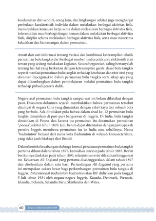 60 Kelas X SMA/MA/SMK/MAK
keselamatan diri sendiri, orang lain, dan lingkungan sekitar juga menghargai
perbedaan karakteristik individu dalam melakukan berbagai aktivitas fisik,
menunjukkan kemauan kerja sama dalam melakukan berbagai aktivitas fisik,
toleransi dan mau berbagi dengan teman dalam melakukan berbagai aktivitas
fisik, disiplin selama melakukan berbagai aktivitas fisik, serta mau menerima
kekalahan dan kemenangan dalam permainan.
Amati dan cari informasi tentang variasi dan kombinasi keterampilan teknik
permainan bulu tangkis dari berbagai sumber media cetak atau elektronik atau
teman yang sedang melakukan kegiatan. Secara bergantian, saling bertanyalah
tentang hal-hal yang berkaitan dengan keterampilan gerak dasar bulu tangkis
seperti manfaat permainan bulu tangkis terhadap kesehatan dan otot-otot yang
dominan dipergunakan dalam permainan bulu tangkis serta sikap apa yang
dapat dikembangkan dalam pembelajaran melalui permainan bulu tangkis
terhadap pribadi peserta didik.
Negara asal permainan bulu tangkis sampai saat ini belum diketahui dengan
pasti. Dokumen-dokumen sejarah membuktikan bahwa permainan tersebut
dijumpai di negara Cina yang dimainkan dengan raket kayu dan sebuah bola
yang berbulu. Ada dituliskan pula bahwa dalam abad ke–12 permainan bulu
tangkis dimainkan di puri-puri bangsawan di Inggris. Di India, bulu tangkis
dimainkan di Poona dan karena itu permainan itu dinamakan permainan
“poona”, sekitar tahun 1870. Jadi, belum dapat ditentukan dengan pasti apakah
perwira Inggris membawa permainan itu ke India atau sebaliknya. Nama
“badminton” berasal dari nama kota Badminton di wilayah Glousectershire,
yang tidak jauh letaknya dari Bristol.
Dalamkontekskecabanganolahragaformal,peraturanpermainanbulutangkis
pertama dibuat dalam tahun 1877, kemudian direvisi pada tahun 1887. Revisi
berikutnya diadakan pada tahun 1890, selanjutnya revisi dilakukan hingga saat
ini. Kejuaraan All England yang pertama diselenggarakan dalam tahun 1897
dan diselesaikan dalam satu hari. Pertandingan All England yang pertama
ini merupakan sukses besar bagi perkembangan permainan bulu tangkis di
Inggris. International Badminton Federation atau IBF didirikan pada tanggal
5 Juli tahun 1934 oleh negara-negara Inggris, Kanada, Denmark, Perancis,
Irlandia, Belanda, Selandia Baru, Skotlandia dan Wales.
 