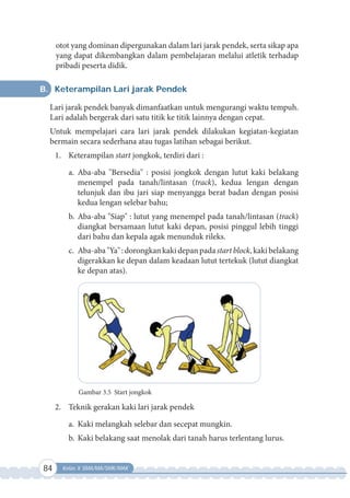 84 Kelas X SMA/MA/SMK/MAK
otot yang dominan dipergunakan dalam lari jarak pendek, serta sikap apa
yang dapat dikembangkan dalam pembelajaran melalui atletik terhadap
pribadi peserta didik.
B. Keterampilan Lari jarak Pendek
Lari jarak pendek banyak dimanfaatkan untuk mengurangi waktu tempuh.
Lari adalah bergerak dari satu titik ke titik lainnya dengan cepat.
Untuk mempelajari cara lari jarak pendek dilakukan kegiatan-kegiatan
bermain secara sederhana atau tugas latihan sebagai berikut.
1. Keterampilan start jongkok, terdiri dari :
a. Aba-aba "Bersedia" : posisi jongkok dengan lutut kaki belakang
menempel pada tanah/lintasan (track), kedua lengan dengan
telunjuk dan ibu jari siap menyangga berat badan dengan posisi
kedua lengan selebar bahu;
b. Aba-aba "Siap" : lutut yang menempel pada tanah/lintasan (track)
diangkat bersamaan lutut kaki depan, posisi pinggul lebih tinggi
dari bahu dan kepala agak menunduk rileks.
c. Aba-aba"Ya":dorongkankakidepanpadastartblock,kakibelakang
digerakkan ke depan dalam keadaan lutut tertekuk (lutut diangkat
ke depan atas).
Gambar 3.5 Start jongkok
2. Teknik gerakan kaki lari jarak pendek
a. Kaki melangkah selebar dan secepat mungkin.
b. Kaki belakang saat menolak dari tanah harus terlentang lurus.
 