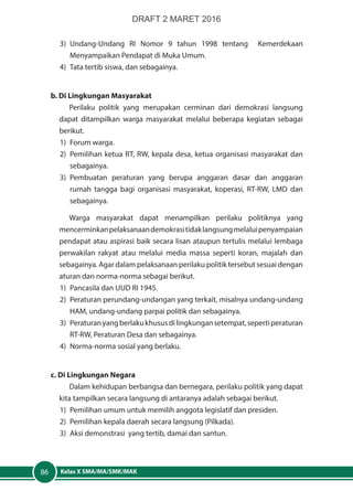 Kelas X SMA/MA/SMK/MAK86
3)	Undang-Undang RI Nomor 9 tahun 1998 tentang Kemerdekaan
Menyampaikan Pendapat di Muka Umum.
4)	 Tata tertib siswa, dan sebagainya.
b. Di Lingkungan Masyarakat
Perilaku politik yang merupakan cerminan dari demokrasi langsung
dapat ditampilkan warga masyarakat melalui beberapa kegiatan sebagai
berikut.
1)	 Forum warga.
2)	 Pemilihan ketua RT, RW, kepala desa, ketua organisasi masyarakat dan
sebagainya.
3)	Pembuatan peraturan yang berupa anggaran dasar dan anggaran
rumah tangga bagi organisasi masyarakat, koperasi, RT-RW, LMD dan
sebagainya.
Warga masyarakat dapat menampilkan perilaku politiknya yang
mencerminkanpelaksanaandemokrasitidaklangsungmelaluipenyampaian
pendapat atau aspirasi baik secara lisan ataupun tertulis melalui lembaga
perwakilan rakyat atau melalui media massa seperti koran, majalah dan
sebagainya. Agar dalam pelaksanaan perilaku politik tersebut sesuai dengan
aturan dan norma-norma sebagai berikut.
1)	 Pancasila dan UUD RI 1945.
2)	 Peraturan perundang-undangan yang terkait, misalnya undang-undang
HAM, undang-undang parpai politik dan sebagainya.
3)	 Peraturanyangberlakukhususdilingkungansetempat,sepertiperaturan
RT-RW, Peraturan Desa dan sebagainya.
4)	 Norma-norma sosial yang berlaku.
c. Di Lingkungan Negara
Dalam kehidupan berbangsa dan bernegara, perilaku politik yang dapat
kita tampilkan secara langsung di antaranya adalah sebagai berikut.
1)	 Pemilihan umum untuk memilih anggota legislatif dan presiden.
2)	 Pemilihan kepala daerah secara langsung (Pilkada).
3)	 Aksi demonstrasi yang tertib, damai dan santun.
DRAFT 2 MARET 2016
 