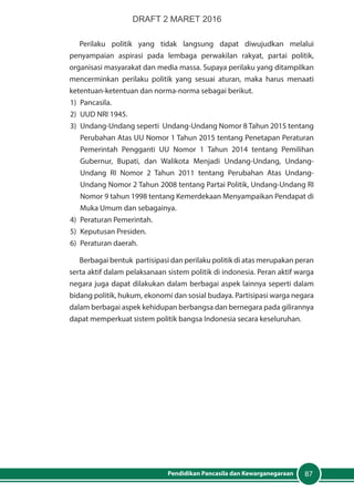 87Pendidikan Pancasila dan Kewarganegaraan
Perilaku politik yang tidak langsung dapat diwujudkan melalui
penyampaian aspirasi pada lembaga perwakilan rakyat, partai politik,
organisasi masyarakat dan media massa. Supaya perilaku yang ditampilkan
mencerminkan perilaku politik yang sesuai aturan, maka harus menaati
ketentuan-ketentuan dan norma-norma sebagai berikut.
1)	Pancasila.
2)	 UUD NRI 1945.
3)	 Undang-Undang seperti Undang-Undang Nomor 8 Tahun 2015 tentang
Perubahan Atas UU Nomor 1 Tahun 2015 tentang Penetapan Peraturan
Pemerintah Pengganti UU Nomor 1 Tahun 2014 tentang Pemilihan
Gubernur, Bupati, dan Walikota Menjadi Undang-Undang, Undang-
Undang RI Nomor 2 Tahun 2011 tentang Perubahan Atas Undang-
Undang Nomor 2 Tahun 2008 tentang Partai Politik, Undang-Undang RI
Nomor 9 tahun 1998 tentang Kemerdekaan Menyampaikan Pendapat di
Muka Umum dan sebagainya.
4)	 Peraturan Pemerintah.
5)	 Keputusan Presiden.
6)	 Peraturan daerah.
Berbagai bentuk partisipasi dan perilaku politik di atas merupakan peran
serta aktif dalam pelaksanaan sistem politik di indonesia. Peran aktif warga
negara juga dapat dilakukan dalam berbagai aspek lainnya seperti dalam
bidang politik, hukum, ekonomi dan sosial budaya. Partisipasi warga negara
dalam berbagai aspek kehidupan berbangsa dan bernegara pada gilirannya
dapat memperkuat sistem politik bangsa Indonesia secara keseluruhan.
DRAFT 2 MARET 2016
 