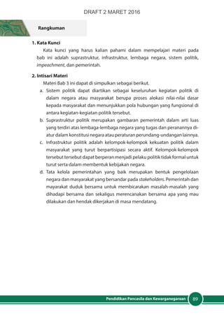 89Pendidikan Pancasila dan Kewarganegaraan
Rangkuman
1. Kata Kunci
Kata kunci yang harus kalian pahami dalam mempelajari materi pada
bab ini adalah suprastruktur, infrastruktur, lembaga negara, sistem politik,
impeachment, dan pemerintah.
2. Intisari Materi
Materi Bab 3 ini dapat di simpulkan sebagai berikut.
a.	Sistem politik dapat diartikan sebagai keseluruhan kegiatan politik di
dalam negara atau masyarakat berupa proses alokasi nilai-nilai dasar
kepada masyarakat dan menunjukkan pola hubungan yang fungsional di
antara kegiatan-kegiatan politik tersebut.
b.	Suprastruktur politik merupakan gambaran pemerintah dalam arti luas
yang terdiri atas lembaga-lembaga negara yang tugas dan peranannya di-
atur dalam konstitusi negara atau peraturan perundang-undangan lainnya.
c.	 Infrastruktur politik adalah kelompok-kelompok kekuatan politik dalam
masyarakat yang turut berpartisipasi secara aktif. Kelompok-kelompok
tersebut tersebut dapat berperan menjadi pelaku politik tidak formal untuk
turut serta dalam membentuk kebijakan negara.
d.	Tata kelola pemerintahan yang baik merupakan bentuk pengelolaan
negara dan masyarakat yang bersandar pada stakeholders. Pemerintah dan
mayarakat duduk bersama untuk membicarakan masalah-masalah yang
dihadapi bersama dan sekaligus merencanakan bersama apa yang mau
dilakukan dan hendak dikerjakan di masa mendatang.
DRAFT 2 MARET 2016
 