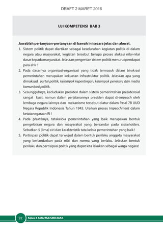 Kelas X SMA/MA/SMK/MAK92
Uji Kompetensi Bab 3
Jawablah pertanyaan-pertanyaan di bawah ini secara jelas dan akurat.
1.	 Sistem politik dapat diartikan sebagai keseluruhan kegiatan politik di dalam
negara atau masyarakat, kegiatan tersebut berupa proses alokasi nilai-nilai
dasarkepadamasyarakat.Jelaskanpengertiansistempolitikmenurutpendapat
para ahli !
2.	Pada dasarnya organisasi-organisasi yang tidak termasuk dalam birokrasi
pemerintahan merupakan kekuatan infrastruktur politik. Jelaskan apa yang
dimaksud partai politik, kelompok kepentingan, kelompok penekan, dan media
komunikasi politik.
3.	 Sesungguhnya, kedudukan presiden dalam sistem pemerintahan presidensial
sangat kuat, namun dalam perjalanannya presiden dapat di-impeach oleh
lembaga negara lainnya dan mekanisme tersebut diatur dalam Pasal 7B UUD
Negara Republik Indonesia Tahun 1945. Uraikan proses Impeachment dalam
ketatanegaraan RI !
4.	Pada praktiknya, tatakelola pemerintahan yang baik merupakan bentuk
pengelolaan negara dan masyarakat yang bersandar pada stakeholders.
Sebutkan 5 (lima) ciri dan karakteristik tata kelola pemerintahan yang baik !
5.	 Partisipasi politik dapat terwujud dalam bentuk perilaku anggota masyarakat
yang berlandaskan pada nilai dan norma yang berlaku. Jelaskan bentuk
perilaku dan partisipasi politik yang dapat kita lakukan sebagai warga negara!
DRAFT 2 MARET 2016
 