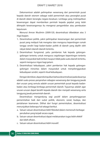 Kelas X SMA/MA/SMK/MAK96
Dekonsentrasi adalah pelimpahan wewenang dari pemerintah pusat
kepada daerah otonom sebagai wakil pemerintah atau perangkat pusat
di daerah dalam kerangka negara kesatuan. Lembaga yang melimpahkan
kewenangan dapat memberikan perintah kepada pejabat yang telah
dilimpahi kewenangannya itu mengenai pengambilan atau pembuatan
keputusan.
Menurut Amran Muslimin (2009:120, desentralisasi dibedakan atas 3
(tiga) bagian.
1.	 Desentralisasi politik, yakni pelimpahan kewenangan dari pemerintah
pusat yang meliputi hak mengatur dan mengurus kepentingan rumah
tangga sendiri bagi badan-badan politik di daerah yang dipilih oleh
rakyat dalam daerah-daerah tertentu.
2.	Desentralisasi fungsional, yaitu pemberian hak kepada golongan-
golongan tertentu untuk mengurus segolongan kepentingan tertentu
dalam masyarakat baik terikat maupun tidak pada suatu daerah tertentu,
seperti mengurus irigasi bagi petani.
3.	Desentralisasi kebudayaan, yakni pemberian hak kepada golongan-
golongan minoritas dalam masyarakat untuk menyelenggarakan
kebudayaan sendiri, seperti ritual kebudayaan.
Dengandemikian,dapatdisimpulkanbahwadesentralisasipadadasarnya
adalah suatu proses penyerahan sebagian wewenang dan tanggung jawab
dari urusan yang semula adalah urusan pemerintah pusat kepada badan-
badan atau lembaga-lembaga pemerintah daerah. Tujuannya adalah agar
urusan-urusan dapat beralih kepada daerah dan menjadi wewenang serta
tanggung jawab pemerintah daerah.
Desentralisasi mengandung segi positif dalam penyelenggaraan
pemerintahan baik dari sudut politik, ekonomi, sosial, budaya, dan
pertahanan keamanan. Dilihat dari fungsi pemerintahan, desentralisasi
menunjukkan beberapa hal sebagai berikut.
a.	 Satuan-satuan desentralisasi lebih fleksibel dalam memenuhi berbagai
perubahan yang terjadi secara cepat.
b.	 Satuan-satuan desentralisasi dapat melaksanakan tugas lebih efektif
dan lebih efisien.
c.	 Satuan-satuan desentralisasi lebih inovatif.
DRAFT 2 MARET 2016
 