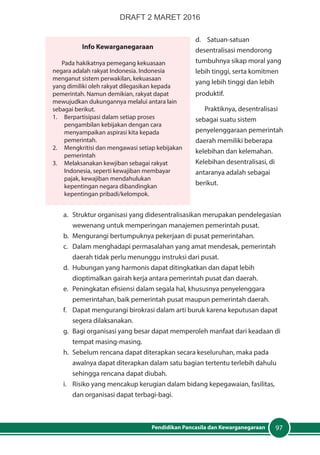 97Pendidikan Pancasila dan Kewarganegaraan
d.	Satuan-satuan
desentralisasi mendorong
tumbuhnya sikap moral yang
lebih tinggi, serta komitmen
yang lebih tinggi dan lebih
produktif.
Praktiknya, desentralisasi
sebagai suatu sistem
penyelenggaraan pemerintah
daerah memiliki beberapa
kelebihan dan kelemahan.
Kelebihan desentralisasi, di
antaranya adalah sebagai
berikut.
a.	 Struktur organisasi yang didesentralisasikan merupakan pendelegasian
wewenang untuk memperingan manajemen pemerintah pusat.
b.	 Mengurangi bertumpuknya pekerjaan di pusat pemerintahan.
c.	 Dalam menghadapi permasalahan yang amat mendesak, pemerintah
daerah tidak perlu menunggu instruksi dari pusat.
d.	 Hubungan yang harmonis dapat ditingkatkan dan dapat lebih
dioptimalkan gairah kerja antara pemerintah pusat dan daerah.
e.	 Peningkatan efisiensi dalam segala hal, khususnya penyelenggara
pemerintahan, baik pemerintah pusat maupun pemerintah daerah.
f.	 Dapat mengurangi birokrasi dalam arti buruk karena keputusan dapat
segera dilaksanakan.
g.	 Bagi organisasi yang besar dapat memperoleh manfaat dari keadaan di
tempat masing-masing.
h.	 Sebelum rencana dapat diterapkan secara keseluruhan, maka pada
awalnya dapat diterapkan dalam satu bagian tertentu terlebih dahulu
sehingga rencana dapat diubah.
i.	 Risiko yang mencakup kerugian dalam bidang kepegawaian, fasilitas,
dan organisasi dapat terbagi-bagi.
Info Kewarganegaraan
Pada hakikatnya pemegang kekuasaan
negara adalah rakyat Indonesia. Indonesia
menganut sistem perwakilan, kekuasaan
yang dimiliki oleh rakyat dilegasikan kepada
pemerintah. Namun demikian, rakyat dapat
mewujudkan dukungannya melalui antara lain
sebagai berikut.
1.	 Berpartisipasi dalam setiap proses
pengambilan kebijakan dengan cara
menyampaikan aspirasi kita kepada
pemerintah.
2.	 Mengkritisi dan mengawasi setiap kebijakan
pemerintah
3.	 Melaksanakan kewjiban sebagai rakyat
Indonesia, seperti kewajiban membayar
pajak, kewajiban mendahulukan
kepentingan negara dibandingkan
kepentingan pribadi/kelompok.
DRAFT 2 MARET 2016
 