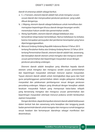 99Pendidikan Pancasila dan Kewarganegaraan
daerah di antaranya adalah sebagai berikut.
a.	 C. J. Franseen, otonomi daerah adalah hak untuk mengatur urusan-
urusan daerah dan menyesuaikan peraturan-peraturan yang sudah
dibuat dengannya.
b.	 J. Wajong, otonomi daerah sebagai kebebasan untuk memelihara dan
memajukan kepentingan khusus daerah dengan keuangan sendiri,
menentukan hukum sendiri dan pemerintahan sendiri.
c.	 Ateng Syarifuddin, otonomi daerah sebagai kebebasan atau
kemandirian tetapi bukan kemerdekaan. Namun kebebasan itu terbatas
karena merupakan perwujudan dari pemberian kesempatan yang harus
dipertanggungjawabkan.
d.	 Menurut Undang-Undang Republik Indonesia Nomor 9 Tahun 2015
tentang Perubahan Kedua atas Undang-Undang Nomor 23 Tahun 2014
tentang Pemerintahan Daerah, otonomi daerah adalah hak, wewenang,
dan kewajiban daerah otonom untuk mengatur dan mengurus sendiri
urusan pemerintahan dan kepentingan masyarakat sesuai dengan
peraturan perundang-undangan.
Otonomi daerah adalah kewajiban yang diberikan kepada daerah
otonom untuk mengatur dan mengurus sendiri urusan pemerintahan
dan kepentingan masyarakat setempat menurut aspirasi masyarakat.
Tujuan otonomi daerah adalah untuk meningkatkan daya guna dan hasil
guna penyelenggaraan pemerintahan dalam rangka pelayanan terhadap
masyarakat dan pelaksanaan pembangunan sesuai dengan peraturan
perundang-undangan. Adapun yang dimaksud dengan kewajiban adalah
kesatuan masyarakat hukum yang mempunyai batas-batas wilayah
yang berwenang mengatur dan mengurus urusan pemerintahan dan
kepentingan masyarakat setempat menurut prakarsa sendiri berdasarkan
aspirasi masyarakat.
Dengandemikian,dapatdisimpulkanotonomidaerahadalahkeleluasaan
dalam bentuk hak dan wewenang serta kewajiban dan tanggung jawab
badanpemerintahdaerahuntukmengaturdanmengurusrumahtangganya
sesuai keadaan dan kemampuan daerahnya sebagai manifestasi dari
desentralisasi.
DRAFT 2 MARET 2016
 