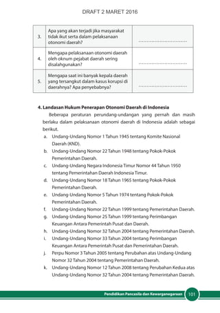 101Pendidikan Pancasila dan Kewarganegaraan
3.
Apa yang akan terjadi jika masyarakat
tidak ikut serta dalam pelaksanaan
otonomi daerah? …………………………
4.
Mengapa pelaksanaan otonomi daerah
oleh oknum pejabat daerah sering
disalahgunakan? …………………………
5.
Mengapa saat ini banyak kepala daerah
yang tersangkut dalam kasus korupsi di
daerahnya? Apa penyebabnya? …………………………
4. Landasan Hukum Penerapan Otonomi Daerah di Indonesia
Beberapa peraturan perundang-undangan yang pernah dan masih
berlaku dalam pelaksanaan otonomi daerah di Indonesia adalah sebagai
berikut.
a. 	 Undang-Undang Nomor 1 Tahun 1945 tentang Komite Nasional
Daerah (KND).
b. 	 Undang-Undang Nomor 22 Tahun 1948 tentang Pokok-Pokok
Pemerintahan Daerah.
c. 	 Undang-Undang Negara Indonesia Timur Nomor 44 Tahun 1950
tentang Pemerintahan Daerah Indonesia Timur.
d. 	 Undang-Undang Nomor 18 Tahun 1965 tentang Pokok-Pokok
Pemerintahan Daerah.
e. 	 Undang-Undang Nomor 5 Tahun 1974 tentang Pokok-Pokok
Pemerintahan Daerah.
f. 	 Undang-Undang Nomor 22 Tahun 1999 tentang Pemerintahan Daerah.
g. 	 Undang-Undang Nomor 25 Tahun 1999 tentang Perimbangan
Keuangan Antara Pemerintah Pusat dan Daerah.
h. 	 Undang-Undang Nomor 32 Tahun 2004 tentang Pemerintahan Daerah.
i. 	 Undang-Undang Nomor 33 Tahun 2004 tentang Perimbangan
Keuangan Antara Pemerintah Pusat dan Pemerintahan Daerah.
j. 	 Perpu Nomor 3 Tahun 2005 tentang Perubahan atas Undang-Undang
Nomor 32 Tahun 2004 tentang Pemerintahan Daerah.
k. 	 Undang-Undang Nomor 12 Tahun 2008 tentang Perubahan Kedua atas
Undang-Undang Nomor 32 Tahun 2004 tentang Pemerintahan Daerah.
DRAFT 2 MARET 2016
 
