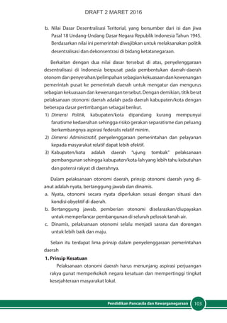 103Pendidikan Pancasila dan Kewarganegaraan
b.	Nilai Dasar Desentralisasi Teritorial, yang bersumber dari isi dan jiwa
Pasal 18 Undang-Undang Dasar Negara Republik Indonesia Tahun 1945.
Berdasarkan nilai ini pemerintah diwajibkan untuk melaksanakan politik
desentralisasi dan dekonsentrasi di bidang ketatanegaraan.
Berkaitan dengan dua nilai dasar tersebut di atas, penyelenggaraan
desentralisasi di Indonesia berpusat pada pembentukan daerah-daerah
otonom dan penyerahan/pelimpahan sebagian kekuasaan dan kewenangan
pemerintah pusat ke pemerintah daerah untuk mengatur dan mengurus
sebagian kekuasaan dan kewenangan tersebut. Dengan demikian, titik berat
pelaksanaan otonomi daerah adalah pada daerah kabupaten/kota dengan
beberapa dasar pertimbangan sebagai berikut.
1)	 Dimensi Politik, kabupaten/kota dipandang kurang mempunyai
fanatisme kedaerahan sehingga risiko gerakan separatisme dan peluang
berkembangnya aspirasi federalis relatif minim.
2)	 Dimensi Administratif, penyelenggaraan pemerintahan dan pelayanan
kepada masyarakat relatif dapat lebih efektif.
3)	Kabupaten/kota adalah daerah “ujung tombak” pelaksanaan
pembangunan sehingga kabupaten/kota-lah yang lebih tahu kebutuhan
dan potensi rakyat di daerahnya.
Dalam pelaksanaan otonomi daerah, prinsip otonomi daerah yang di-
anut adalah nyata, bertanggung jawab dan dinamis.
a. 	 Nyata, otonomi secara nyata diperlukan sesuai dengan situasi dan
kondisi obyektif di daerah.
b. 	Bertanggung jawab, pemberian otonomi diselaraskan/diupayakan
untuk memperlancar pembangunan di seluruh pelosok tanah air.
c. 	 Dinamis, pelaksanaan otonomi selalu menjadi sarana dan dorongan
untuk lebih baik dan maju.
Selain itu terdapat lima prinsip dalam penyelenggaraan pemerintahan
daerah
1. Prinsip Kesatuan
Pelaksanaan otonomi daerah harus menunjang aspirasi perjuangan
rakya gunat memperkokoh negara kesatuan dan mempertinggi tingkat
kesejahteraan masyarakat lokal.
DRAFT 2 MARET 2016
 