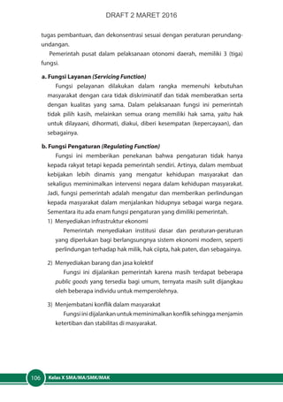 Kelas X SMA/MA/SMK/MAK106
tugas pembantuan, dan dekonsentrasi sesuai dengan peraturan perundang-
undangan.
Pemerintah pusat dalam pelaksanaan otonomi daerah, memiliki 3 (tiga)
fungsi.
a. Fungsi Layanan (Servicing Function)
Fungsi pelayanan dilakukan dalam rangka memenuhi kebutuhan
masyarakat dengan cara tidak diskriminatif dan tidak memberatkan serta
dengan kualitas yang sama. Dalam pelaksanaan fungsi ini pemerintah
tidak pilih kasih, melainkan semua orang memiliki hak sama, yaitu hak
untuk dilayaani, dihormati, diakui, diberi kesempatan (kepercayaan), dan
sebagainya.
b. Fungsi Pengaturan (Regulating Function)
Fungsi ini memberikan penekanan bahwa pengaturan tidak hanya
kepada rakyat tetapi kepada pemerintah sendiri. Artinya, dalam membuat
kebijakan lebih dinamis yang mengatur kehidupan masyarakat dan
sekaligus meminimalkan intervensi negara dalam kehidupan masyarakat.
Jadi, fungsi pemerintah adalah mengatur dan memberikan perlindungan
kepada masyarakat dalam menjalankan hidupnya sebagai warga negara.
Sementara itu ada enam fungsi pengaturan yang dimiliki pemerintah.
1) Menyediakan infrastruktur ekonomi
Pemerintah menyediakan institusi dasar dan peraturan-peraturan
yang diperlukan bagi berlangsungnya sistem ekonomi modern, seperti
perlindungan terhadap hak milik, hak ciipta, hak paten, dan sebagainya.
2) Menyediakan barang dan jasa kolektif
Fungsi ini dijalankan pemerintah karena masih terdapat beberapa
public goods yang tersedia bagi umum, ternyata masih sulit dijangkau
oleh beberapa individu untuk memperolehnya.
3) Menjembatani konflik dalam masyarakat
Fungsiinidijalankan untukmeminimalkankonfliksehinggamenjamin
ketertiban dan stabilitas di masyarakat.
DRAFT 2 MARET 2016
 