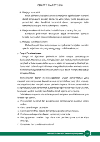 107Pendidikan Pancasila dan Kewarganegaraan
4) Menjaga kompetisi
Peran pemerintah diperlukan untuk menjamin agar kegiatan ekonomi
dapat berlangsung dengan kompetisi yang sehat. Tanpa pengawasan
pemerintah akan berakibat kompetisi dalam perdagangan tidak
terkontrol dan dapat merusak kompetisi tersebut.
5) Menjamin akses minimal setiap individu kepada barang dan jasa
Kehadiran pemerintah diharapkan dapat memberikan bantuan
kepada masyarakat miskin melalui program-program khusus.
6). Menjaga stabilitas ekonomi
Melalui fungsi ini pemerintah dapat mengeluarkan kebijakan moneter
apabila terjadi sesuatu yang mengganggu stabilitas ekonomi.
c. Fungsi Pemberdayaan
Fungsi ini dijalankan pemerintah dalam rangka pemberdayaan
masyarakat. Masyarakat tahu, menyadari diri, dan mampu memilih alternatif
yangbaikuntukmengatasiataumenyelesaikanpersoalanyangdihadapinya.
Pemerintah dalam fungsi ini hanya sebagai fasilitator dan motivator untuk
membantu masyarakat menemukan jalan keluar dalam menghadapi setiap
persoalan hidup.
Pemerintahan daerah menyelenggarakan urusan pemerintahan yang
menjadi kewenangannya, kecuali urusan pemerintahan yang oleh undang-
undang ditentukan menjadi urusan pemerintah pusat. Urusan pemerintahan
yangmenjadiurusanpemerintahpusatmeliputipolitikluarnegeri,pertahanan,
keamanan, yustisi, moneter dan fiskal nasional, agama, serta norma.
Selainkewenangantersebutdiatas,pemerintahpusatmemilikikewenangan
lain sebagai berikut.
a.	 Perencanaan nasional dan pengendalian pembangunan nasional secara
makro.
b.	 Dana perimbangan keuangan.
c.	 Sistem administrasi negara dan lembaga perekonomian negara.
d.	 Pembinaan dan pemberdayaan sumber daya manusia.
e.	Pendayagunaan sumber daya alam dan pemberdayaan sumber daya
strategis.
f.	 Konservasi dan standarisasi nasional.
DRAFT 2 MARET 2016
 