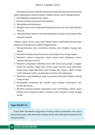 Kelas X SMA/MA/SMK/MAK108
Ada beberapa tujuan diberikannya kewenangan kepada pemerintah pusat
dalam pelaksanaan otonomi daerah, meliputi tujuan umum sebagai berikut.
1.	 Meningkatkan kesejahteraan rakyat.
2.	 Memperhatikan pemerataan dan keadilan.
3. Menciptakan demokratisasi.
4. Menghormati serta menghargai berbagai kearifan atau nilai-nilai lokal dan
nasional.
5. Memperhatikan potensi dan keanekaragaman bangsa, baik tingkat lokal
maupun nasoinal.
Adapun tujuan khusus yang ingin dicapai dalam memberikan kewenangan
kepada pemerintah pusat adalah sebagai berikut.
1.	Mempertahankan dan memelihara identitas dan integritas bangsa dan
negara.
2.	 Menjamin kualitas pelayanan umum setara bagi semua warga negara.
3.	Menjamin efisiensi pelayanan umum karena jenis pelayanan umum
tersebut berskala nasional.
4.	 Menjamin pengadaan teknologi keras dan lunak yang langka, canggih,
mahal dan berisiko tinggi serta sumber daya manusia yang berkualitas
tinggi yang sangat diperlukan oleh bangsa dan negara, seperti tenaga
nuklir, teknologi satelit, penerbangan antariksa, dan sebagainya.
5.	 Membuka ruang kebebasan bagi masyarakat, baik pada tingkat nasional
maupun lokal.
6.	Menciptakan kreativitas dan inisiatif sesuai dengan kemampuan dan
kondisi daerahnya.
7.	 Memberi peluang kepada masyarakat untuk membangun dialog secara
terbuka dan transparan dalam mengurus dan mengatur rumah tangga
sendiri.
Tugas Mandiri 4.3
Untuk lebih memahami penguasaan tentang makna, kedudukan, dan peran
pemerintah pusat, coba diskusikan dengan teman satu kelompok tentang hal-hal
sebagai berikut.
DRAFT 2 MARET 2016
 