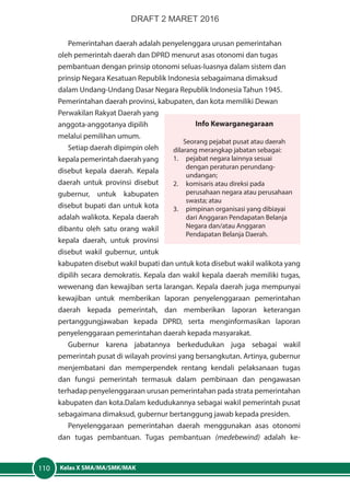 Kelas X SMA/MA/SMK/MAK110
Pemerintahan daerah adalah penyelenggara urusan pemerintahan
oleh pemerintah daerah dan DPRD menurut asas otonomi dan tugas
pembantuan dengan prinsip otonomi seluas-luasnya dalam sistem dan
prinsip Negara Kesatuan Republik Indonesia sebagaimana dimaksud
dalam Undang-Undang Dasar Negara Republik Indonesia Tahun 1945.
Pemerintahan daerah provinsi, kabupaten, dan kota memiliki Dewan
Perwakilan Rakyat Daerah yang
anggota-anggotanya dipilih
melalui pemilihan umum.
Setiap daerah dipimpin oleh
kepalapemerintahdaerahyang
disebut kepala daerah. Kepala
daerah untuk provinsi disebut
gubernur, untuk kabupaten
disebut bupati dan untuk kota
adalah walikota. Kepala daerah
dibantu oleh satu orang wakil
kepala daerah, untuk provinsi
disebut wakil gubernur, untuk
kabupaten disebut wakil bupati dan untuk kota disebut wakil walikota yang
dipilih secara demokratis. Kepala dan wakil kepala daerah memiliki tugas,
wewenang dan kewajiban serta larangan. Kepala daerah juga mempunyai
kewajiban untuk memberikan laporan penyelenggaraan pemerintahan
daerah kepada pemerintah, dan memberikan laporan keterangan
pertanggungjawaban kepada DPRD, serta menginformasikan laporan
penyelenggaraan pemerintahan daerah kepada masyarakat.
Gubernur karena jabatannya berkedudukan juga sebagai wakil
pemerintah pusat di wilayah provinsi yang bersangkutan. Artinya, gubernur
menjembatani dan memperpendek rentang kendali pelaksanaan tugas
dan fungsi pemerintah termasuk dalam pembinaan dan pengawasan
terhadap penyelenggaraan urusan pemerintahan pada strata pemerintahan
kabupaten dan kota.Dalam kedudukannya sebagai wakil pemerintah pusat
sebagaimana dimaksud, gubernur bertanggung jawab kepada presiden.
Penyelenggaraan pemerintahan daerah menggunakan asas otonomi
dan tugas pembantuan. Tugas pembantuan (medebewind) adalah ke-
Info Kewarganegaraan
Seorang pejabat pusat atau daerah
dilarang merangkap jabatan sebagai:
1.	 pejabat negara lainnya sesuai
dengan peraturan perundang-
undangan;
2.	 komisaris atau direksi pada
perusahaan negara atau perusahaan
swasta; atau
3.	 pimpinan organisasi yang dibiayai
dari Anggaran Pendapatan Belanja
Negara dan/atau Anggaran
Pendapatan Belanja Daerah.
DRAFT 2 MARET 2016
 
