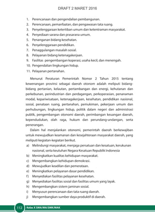 Kelas X SMA/MA/SMK/MAK112
1.	 Perencanaan dan pengendalian pembangunan.
2.	 Perencanaan, pemanfaatan, dan pengawasan tata ruang.
3.	 Penyelenggaraan ketertiban umum dan ketentraman masyarakat.
4.	 Penyediaan sarana dan prasarana umum.
5.	 Penanganan bidang kesehatan.
6.	 Penyelenggaraan pendidikan.
7.	 Penaggulangan masalah sosial.
8.	 Pelayanan bidang ketenagakerjaan.
9.	 Fasilitas pengembangan koperasi, usaha kecil, dan menengah.
10.	 Pengendalian lingkungan hidup.
11.	 Pelayanan pertanahan.
Menurut Peraturan Pemerintah Nomor 2 Tahun 2015 tentang
kewenangan provinsi sebagai daerah otonom adalah meliputi bidang-
bidang pertanian, kelautan, pertambangan dan energi, kehutanan dan
perkebunan, perindustrian dan perdagangan, perkoperasian, penanaman
modal, kepariwisataan, ketenagakerjaan, kesehatan, pendidikan nasional,
sosial, penataan ruang, pertanahan, pemukiman, pekerjaan umum dan
perhubungan, lingkungan hidup, politik dalam negeri dan administrasi
publik, pengembangan otonomi daerah, perimbangan keuangan daerah,
kependudukan, olah raga, hukum dan perundang-undangan, serta
penerangan.
Dalam hal menjalankan otonomi, pemerintah daerah berkewajiban
untuk mewujudkan keamanan dan kesejahteraan masyarakat daerah, yang
meliputi kegiatan-kegiatan berikut.
a)	 Melindungi masyarakat, menjaga persatuan dan kesatuan, kerukunan
nasional, serta keutuhan Negara Kesatuan Republik Indonesia
b)	 Meningkatkan kualitas kehidupan masyarakat.
c)	 Mengembangkan kehidupan demokrasi.
d)	 Mewujudkan keadilan dan pemerataan.
e)	 Meningkatkan pelayanan dasar pendidikan.
f)	 Menyediakan fasilitas pelayanan kesehatan.
g)	 Menyediakan fasilitas sosial dan fasilitas umum yang layak.
h)	 Mengembangkan sistem jaminan sosial.
i)	 Menyusun perencanaan dan tata ruang daerah.
j)	 Mengembangkan sumber daya produktif di daerah.
DRAFT 2 MARET 2016
 