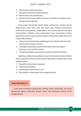 113Pendidikan Pancasila dan Kewarganegaraan
k)	 Melestarikan lingkungan hidup.
l)	 Mengelola administrasi kependudukan.
m)	 Melestarikan nilai sosial budaya.
n)	 Membentuk dan menerapkan peraturan perundang-undangan sesuai
dengan kewenangannya.
Kewenangan pemerintah daerah dalam pelaksanaan otonomi daerah
dilaksanakan secara luas, utuh, dan bulat yang meliputi perencanaan,
pelaksanaan, pengawasan, pengendalian, dan evaluasi pada semua aspek
pemerintahan. Indikator untuk menentukan serta menunjukkan bahwa
pelaksanaan kewenangan tersebut berjalan dengan baik, dapat diukur dari
3 tiga indikasi berikut.
a.	 Terjaminnya keseimbangan pembangunan di wilayah Indonesia, baik
berskala lokal maupun nasional.
b. 	 Terjangkaunya pelayanan pemerintah bagi seluruh penduduk
Indonesia secara adil dan merata.
c. 	 Tersedianya pelayanan pemerintah yang lebih efektif dan efisien.
Sebaliknya, tolok ukur yang dipakai untuk merealisasikan ketiga indikator
di atas, aparat pemeritah pusat dan daerah diharapkan memiliki sikap -sikap
sebagai berikut.
1)	 Kapabilitas (kemampuan aparatur),
2)	 Integritas (mentalitas),
3)	 Akseptabilitas (penerimaan), dan
4)	 Akuntabilitas ( kepercayaan dan tanggung jawab).
Tugas Kelompok 4.1
Untuk lebih memahami penguasaan tentang makna, kedudukan, dan peran
pemerintah daerah, diskusikan dengan teman satu kelompok tentang hal-hal
sebagai berikut.
DRAFT 2 MARET 2016
 