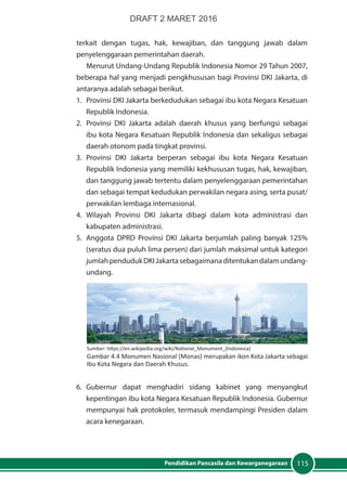 115Pendidikan Pancasila dan Kewarganegaraan
terkait dengan tugas, hak, kewajiban, dan tanggung jawab dalam
penyelenggaraan pemerintahan daerah.
Menurut Undang-Undang Republik Indonesia Nomor 29 Tahun 2007,
beberapa hal yang menjadi pengkhususan bagi Provinsi DKI Jakarta, di
antaranya adalah sebagai berikut.
1.	 Provinsi DKI Jakarta berkedudukan sebagai ibu kota Negara Kesatuan
Republik Indonesia.
2.	 Provinsi DKI Jakarta adalah daerah khusus yang berfungsi sebagai
ibu kota Negara Kesatuan Republik Indonesia dan sekaligus sebagai
daerah otonom pada tingkat provinsi.
3.	Provinsi DKI Jakarta berperan sebagai ibu kota Negara Kesatuan
Republik Indonesia yang memiliki kekhususan tugas, hak, kewajiban,
dan tanggung jawab tertentu dalam penyelenggaraan pemerintahan
dan sebagai tempat kedudukan perwakilan negara asing, serta pusat/
perwakilan lembaga internasional.
4.	Wilayah Provinsi DKI Jakarta dibagi dalam kota administrasi dan
kabupaten administrasi.
5.	 Anggota DPRD Provinsi DKI Jakarta berjumlah paling banyak 125%
(seratus dua puluh lima persen) dari jumlah maksimal untuk kategori
jumlahpendudukDKIJakartasebagaimanaditentukandalamundang-
undang.
6.	Gubernur dapat menghadiri sidang kabinet yang menyangkut
kepentingan ibu kota Negara Kesatuan Republik Indonesia. Gubernur
mempunyai hak protokoler, termasuk mendampingi Presiden dalam
acara kenegaraan.
Sumber: https://en.wikipedia.org/wiki/National_Monument_(Indonesia)
Gambar 4.4 Monumen Nasional (Monas) merupakan ikon Kota Jakarta sebagai
Ibu Kota Negara dan Daerah Khusus.
DRAFT 2 MARET 2016
 
