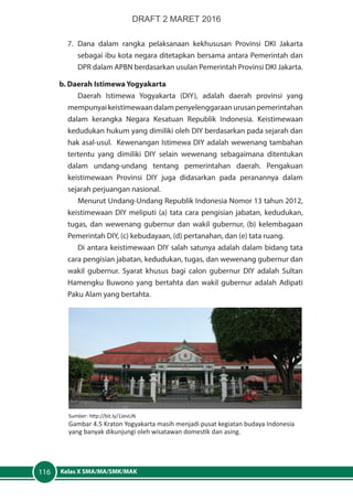 Kelas X SMA/MA/SMK/MAK116
7.	Dana dalam rangka pelaksanaan kekhususan Provinsi DKI Jakarta
sebagai ibu kota negara ditetapkan bersama antara Pemerintah dan
DPR dalam APBN berdasarkan usulan Pemerintah Provinsi DKI Jakarta.
b. Daerah Istimewa Yogyakarta
Daerah Istimewa Yogyakarta (DIY), adalah daerah provinsi yang
mempunyai keistimewaan dalam penyelenggaraan urusan pemerintahan
dalam kerangka Negara Kesatuan Republik Indonesia. Keistimewaan
kedudukan hukum yang dimiliki oleh DIY berdasarkan pada sejarah dan
hak asal-usul. Kewenangan Istimewa DIY adalah wewenang tambahan
tertentu yang dimiliki DIY selain wewenang sebagaimana ditentukan
dalam undang-undang tentang pemerintahan daerah. Pengakuan
keistimewaan Provinsi DIY juga didasarkan pada peranannya dalam
sejarah perjuangan nasional.
Menurut Undang-Undang Republik Indonesia Nomor 13 tahun 2012,
keistimewaan DIY meliputi (a) tata cara pengisian jabatan, kedudukan,
tugas, dan wewenang gubernur dan wakil gubernur, (b) kelembagaan
Pemerintah DIY, (c) kebudayaan, (d) pertanahan, dan (e) tata ruang.
Di antara keistimewaan DIY salah satunya adalah dalam bidang tata
cara pengisian jabatan, kedudukan, tugas, dan wewenang gubernur dan
wakil gubernur. Syarat khusus bagi calon gubernur DIY adalah Sultan
Hamengku Buwono yang bertahta dan wakil gubernur adalah Adipati
Paku Alam yang bertahta.
Sumber: http://bit.ly/1JevLiN
Gambar 4.5 Kraton Yogyakarta masih menjadi pusat kegiatan budaya Indonesia
yang banyak dikunjungi oleh wisatawan domestik dan asing.
DRAFT 2 MARET 2016
 