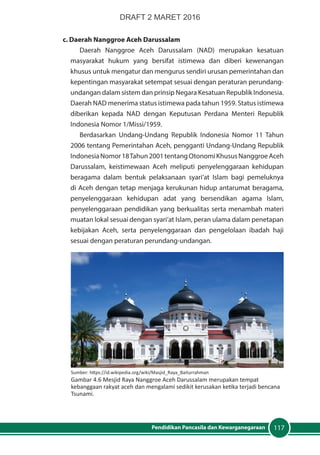 117Pendidikan Pancasila dan Kewarganegaraan
c. Daerah Nanggroe Aceh Darussalam
Daerah Nanggroe Aceh Darussalam (NAD) merupakan kesatuan
masyarakat hukum yang bersifat istimewa dan diberi kewenangan
khusus untuk mengatur dan mengurus sendiri urusan pemerintahan dan
kepentingan masyarakat setempat sesuai dengan peraturan perundang-
undangan dalam sistem dan prinsip Negara Kesatuan Republik Indonesia.
Daerah NAD menerima status istimewa pada tahun 1959. Status istimewa
diberikan kepada NAD dengan Keputusan Perdana Menteri Republik
Indonesia Nomor 1/Missi/1959.
Berdasarkan Undang-Undang Republik Indonesia Nomor 11 Tahun
2006 tentang Pemerintahan Aceh, pengganti Undang-Undang Republik
IndonesiaNomor18Tahun2001tentangOtonomiKhususNanggroeAceh
Darussalam, keistimewaan Aceh meliputi penyelenggaraan kehidupan
beragama dalam bentuk pelaksanaan syari’at Islam bagi pemeluknya
di Aceh dengan tetap menjaga kerukunan hidup antarumat beragama,
penyelenggaraan kehidupan adat yang bersendikan agama Islam,
penyelenggaraan pendidikan yang berkualitas serta menambah materi
muatan lokal sesuai dengan syari’at Islam, peran ulama dalam penetapan
kebijakan Aceh, serta penyelenggaraan dan pengelolaan ibadah haji
sesuai dengan peraturan perundang-undangan.
Sumber: https://id.wikipedia.org/wiki/Masjid_Raya_Baiturrahman
Gambar 4.6 Mesjid Raya Nanggroe Aceh Darussalam merupakan tempat
kebanggaan rakyat aceh dan mengalami sedikit kerusakan ketika terjadi bencana
Tsunami.
DRAFT 2 MARET 2016
 