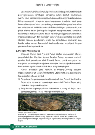 Kelas X SMA/MA/SMK/MAK118
Selainitu,kewenangankhususpemerintahankabupaten/kotameliputi
penyelenggaraan kehidupan beragama dalam bentuk pelaksanaan
syari’at Islam bagi pemeluknya di Aceh dengan tetap menjaga kerukunan
hidup antarumat beragama, penyelenggaraan kehidupan adat yang
bersendikanagamaIslam, penyelenggaraanpendidikanyangberkualitas
serta menambah materi muatan lokal sesuai dengan syari’at Islam, dan
peran ulama dalam penetapan kebijakan kabupaten/kota. Tambahan
kewenangan kabupaten/kota dalam hal menyelenggarakan pendidikan
madrasah ibtidaiyah dan madrasah tsanawiyah dengan tetap mengikuti
standar nasional pendidikan. Selain itu, pengelolaan pelabuhan dan
bandar udara umum. Pemerintah Aceh melakukan koordinasi dengan
pemerintah kabupaten/kota.
d. Otonomi Khusus Papua
Otonomi Khusus bagi Provinsi Papua adalah kewenangan khusus
yang diakui dan diberikan kepada Provinsi Papua, termasuk provinsi-
provinsi hasil pemekaran dari Provinsi Papua, untuk mengatur dan
mengurus kepentingan masyarakat setempat menurut prakarsa sendiri
berdasarkan aspirasi dan hak-hak dasar masyarakat Papua.
Hal-hal mendasar yang menjadi isi Undang-Undang Republik
Indonesia Nomor 21 Tahun 2001 tentang Otonomi Khusus bagi Provinsi
Papua adalah sebagai berikut.
1)	 Pengaturan kewenangan antara Pemerintah dan Pemerintah Provinsi
Papua serta penerapan kewenangan tersebut di Provinsi Papua yang
dilakukan dengan kekhususan.
2)	 Pengakuan dan penghormatan hak-hak dasar orang asli Papua serta
pemberdayaannya secara strategis dan mendasar.
Sumber: http://bit.ly/1n7aJIB
Gambar 4.7 Pertambangan Freeport merupakan pertambangan terbesar di
dunia yang berada di Papua. Orang Papua asli berhak untuk ikut serta dalam
pertambangan ini sebagai pegawai dengan tujuan untuk menyejahterakan rakyat
Papua.
DRAFT 2 MARET 2016
 