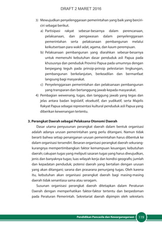 119Pendidikan Pancasila dan Kewarganegaraan
3)	 Mewujudkan penyelenggaraan pemerintahan yang baik yang berciri-
ciri sebagai berikut.
a)	Partisipasi rakyat sebesar-besarnya dalam perencanaan,
pelaksanaan, dan pengawasan dalam penyelenggaraan
pemerintahan serta pelaksanaan pembangunan melalui
keikutsertaan para wakil adat, agama, dan kaum perempuan.
b)	Pelaksanaan pembangunan yang diarahkan sebesar-besarnya
untuk memenuhi kebutuhan dasar penduduk asli Papua pada
khususnya dan penduduk Provinsi Papua pada umumnya dengan
berpegang teguh pada prinsip-prinsip pelestarian lingkungan,
pembangunan berkelanjutan, berkeadilan dan bermanfaat
langsung bagi masyarakat.
c)	 Penyelenggaraan pemerintahan dan pelaksanaan pembangunan
yang transparan dan bertanggung jawab kepada masyarakat.
4)	 Pembagian wewenang, tugas, dan tanggung jawab yang tegas dan
jelas antara badan legislatif, eksekutif, dan yudikatif, serta Majelis
Rakyat Papua sebagai representasi kultural penduduk asli Papua yang
diberikan kewenangan tertentu.
3. Perangkat Daerah sebagai Pelaksana Otonomi Daerah
Dasar utama penyusunan perangkat daerah dalam bentuk organisasi
adalah adanya urusan pemerintahan yang perlu ditangani. Namun tidak
berarti bahwa setiap penanganan urusan pemerintahan harus dibentuk ke
dalam organisasi tersendiri. Besaran organisasi perangkat daerah sekurang-
kurangnya mempertimbangkan faktor kemampuan keuangan; kebutuhan
daerah; cakupan tugas yang meliputi sasaran tugas yang harus diwujudkan,
jenis dan banyaknya tugas; luas wilayah kerja dan kondisi geografis; jumlah
dan kepadatan penduduk; potensi daerah yang bertalian dengan urusan
yang akan ditangani; sarana dan prasarana penunjang tugas. Oleh karena
itu, kebutuhan akan organisasi perangkat daerah bagi masing-masing
daerah tidak senantiasa sama atau seragam.
Susunan organisasi perangkat daerah ditetapkan dalam Peraturan
Daerah dengan memperhatikan faktor-faktor tertentu dan berpedoman
pada Peraturan Pemerintah. Sekretariat daerah dipimpin oleh sekretaris
DRAFT 2 MARET 2016
 