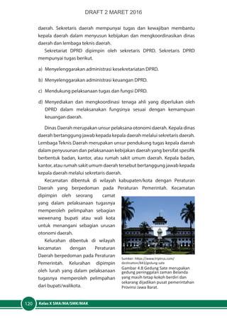 Kelas X SMA/MA/SMK/MAK120
daerah. Sekretaris daerah mempunyai tugas dan kewajiban membantu
kepala daerah dalam menyusun kebijakan dan mengkoordinasikan dinas
daerah dan lembaga teknis daerah.
Sekretariat DPRD dipimpin oleh sekretaris DPRD. Sekretaris DPRD
mempunyai tugas berikut.
a)	 Menyelenggarakan administrasi kesekretariatan DPRD.
b)	 Menyelenggarakan administrasi keuangan DPRD.
c)	 Mendukung pelaksanaan tugas dan fungsi DPRD.
d)	Menyediakan dan mengkoordinasi tenaga ahli yang diperlukan oleh
DPRD dalam melaksanakan fungsinya sesuai dengan kemampuan
keuangan daerah.
Dinas Daerah merupakan unsur pelaksana otonomi daerah. Kepala dinas
daerah bertanggung jawab kepada kepala daerah melalui sekretaris daerah.
Lembaga Teknis Daerah merupakan unsur pendukung tugas kepala daerah
dalam penyusunan dan pelaksanaan kebijakan daerah yang bersifat spesifik
berbentuk badan, kantor, atau rumah sakit umum daerah. Kepala badan,
kantor, atau rumah sakit umum daerah tersebut bertanggung jawab kepada
kepala daerah melalui sekretaris daerah.
Kecamatan dibentuk di wilayah kabupaten/kota dengan Peraturan
Daerah yang berpedoman pada Peraturan Pemerintah. Kecamatan
dipimpin oleh seorang camat
yang dalam pelaksanaan tugasnya
memperoleh pelimpahan sebagian
wewenang bupati atau wali kota
untuk menangani sebagian urusan
otonomi daerah.
Kelurahan dibentuk di wilayah
kecamatan dengan Peraturan
Daerah berpedoman pada Peraturan
Pemerintah. Kelurahan dipimpin
oleh lurah yang dalam pelaksanaan
tugasnya memperoleh pelimpahan
dari bupati/walikota.
Sumber: https://www.triptrus.com/
destination/843/gedung-sate
Gambar 4.8 Gedung Sate merupakan
gedung peninggalan zaman Belanda
yang masih tetap kokoh berdiri dan
sekarang dijadikan pusat pemerintahan
Provinsi Jawa Barat.
DRAFT 2 MARET 2016
 