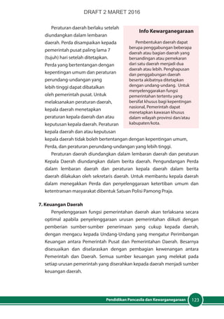123Pendidikan Pancasila dan Kewarganegaraan
Peraturan daerah berlaku setelah
diundangkan dalam lembaran
daerah. Perda disampaikan kepada
pemerintah pusat paling lama 7
(tujuh) hari setelah ditetapkan.
Perda yang bertentangan dengan
kepentingan umum dan peraturan
perundang-undangan yang
lebih tinggi dapat dibatalkan
oleh pemerintah pusat. Untuk
melaksanakan peraturan daerah,
kepala daerah menetapkan
peraturan kepala daerah dan atau
keputusan kepala daerah. Peraturan
kepala daerah dan atau keputusan
kepala daerah tidak boleh bertentangan dengan kepentingan umum,
Perda, dan peraturan perundang-undangan yang lebih tinggi.
Peraturan daerah diundangkan dalam lembaran daerah dan peraturan
Kepala Daerah diundangkan dalam berita daerah. Pengundangan Perda
dalam lembaran daerah dan peraturan kepala daerah dalam berita
daerah dilakukan oleh sekretaris daerah. Untuk membantu kepala daerah
dalam menegakkan Perda dan penyelenggaraan ketertiban umum dan
ketentraman masyarakat dibentuk Satuan Polisi Pamong Praja.
7. Keuangan Daerah
Penyelenggaraan fungsi pemerintahan daerah akan terlaksana secara
optimal apabila penyelenggaraan urusan pemerintahan diikuti dengan
pemberian sumber-sumber penerimaan yang cukup kepada daerah,
dengan mengacu kepada Undang-Undang yang mengatur Perimbangan
Keuangan antara Pemerintah Pusat dan Pemerintahan Daerah. Besarnya
disesuaikan dan diselaraskan dengan pembagian kewenangan antara
Pemerintah dan Daerah. Semua sumber keuangan yang melekat pada
setiap urusan pemerintah yang diserahkan kepada daerah menjadi sumber
keuangan daerah.
Info Kewarganegaraan
Pembentukan daerah dapat
berupa penggabungan beberapa
daerah atau bagian daerah yang
bersandingan atau pemekaran
dari satu daerah menjadi dua
daerah atau lebih. Penghapusan
dan penggabungan daerah
beserta akibatnya ditetapkan
dengan undang-undang. Untuk
menyelenggarakan fungsi
pemerintahan tertentu yang
bersifat khusus bagi kepentingan
nasional, Pemerintah dapat
menetapkan kawasan khusus
dalam wilayah provinsi dan/atau
kabupaten/kota.
DRAFT 2 MARET 2016
 